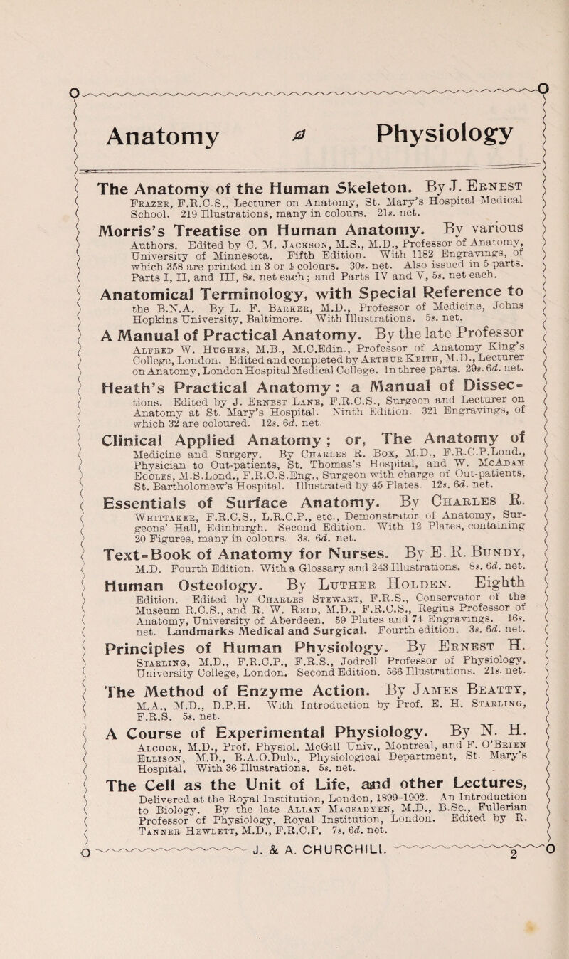 Anatomy 0 Physiology The Anatomy of the Human Skeleton. By J. Ernest Frazer, F.R.C.S., Lecturer on Anatomy, St. Mary’s Hospital Medical School. 219 Illustrations, many in colours. 21s. net. Morris’s Treatise on Human Anatomy. By various Authors. Edited by C. M. Jackson, M.S., M.H., Professor of Anatomy, University of Minnesota. Fifth Edition. With 1182 Engravings, of which 358 are printed in 3 or 4 colours. 30s. net. Also issued in 5 parts. Parts I, II, and III, 8s. net each; and Parts IV and V, os. net each. Anatomical Terminology, with Special Reference to the B.N.A. By L. F. Barker, M.D., Professor of Medicine, Johns Hopkins University, Baltimore. With Illustrations. 5s.net. A Manual of Practical Anatomy. By the late Professor Alfred W. Hughes, M.B., M.C.Edin., Professor of Anatomy King’s College, London. Edited and completed by Arthur Keith, M.DLecturer on Anatomy, London Hospital Medical College. In three parts. 29s.6d.net. Heath’s Practical Anatomy : a Manual of Dissec= tions. Edited by J. Ernest Lane, F.R.C.S., Surgeon and Lecturer on — o* vr—Ninth Edition. 321 Engravings, of Anatomy at St. Mary’s Hospital, which 32 are coloured. 12s. 6d. net. Clinical Applied Anatomy; or, The Anatomy of Medicine and Surgery. By Charles R. Box, M.D., F.R.C.P.Lond., Physician to Out-patients, St. Thomas’s Hospital, and W. McAdam Eccles, M.S.Lond., F.R.C.S.Eng., Surgeon with charge of Out-patients, St. Bartholomew’s Hospital. Illustrated by 45 Plates. 12s. 6d. net. Essentials of Surface Anatomy. By Charles R. Whittaker, F.R.C.S., L.R.C.P., etc., Demonstrator of Anatomy, Sur¬ geons’ Hall, Edinburgh. Second Edition. With 12 Plates, containing 20 Figures, many in colours. 3«. 6d. net. Text=Book of Anatomy for Nurses. By E.R. Bundy, M.D. Fourth Edition. With a Glossary and 243 Illustrations. 8*. Gd. net. Human Osteology. By Luther Holden. Eighth Edition. Edited by Charles Stewart, F.R.S., Conservator of the Museum R.C.S., and R. W. Reid, M.D., F.R.C.S., Regius Professor of Anatomy, University of Aberdeen. 59 Plates and 74 Engravings. 16s. net. Landmarks Medical and Surgical. Fourth edition. 3*. Gd. net. Principles of Human Physiology. By Ernest H. Starling, M.D., F.R.C.P., F.R.S., Jodrell Professor of Physiology, University College, London. Second Edition. 566 Illustrations. 21s.net. The Method of Enzyme Action. By James Beatty, M.A., M.D., D.P.H. With Introduction by Prof. E. H. Starling, F.R.S. 5*. net. A Course of Experimental Physiology. By N. H. Alcock, M.D., Prof. Physiol. McGill TJniv., Montreal, and F. O’Brien Ellison, M.D., B.A.O.Dub., Physiological Department, St. Mary s Hospital. With 36 Illustrations. 5s. net. The Cell as the Unit of Life, and other Lectures, Delivered at the Royal Institution, London, 1899-1902. An Introduction to Biology. By the late Allan Macfadten, M.D., B.Sc., Fullerian Professor of Physiology, Royal Institution, London. Edited by R. Tanner Hewlett, M.D., F.R.C.P. 7s. Gd. net.