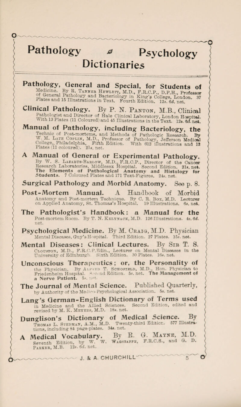 Pathology 0 Psychology Dictionaries Pathology, General and Special, for Students of Tannb® Hewlett, M.D., F.R.C.P., D.P.H., Professor ot general Pathoiosry and Bacteriology in Kind's College, London. 37 Plates and 15 Illustrations in Text. Fourth Edition. 12s 6i. net. Clinical Pathology. By P. N. Panton, M.B., Clinical Pathologist and Director of Hale Clinical Laboratory, London Hcepital. W ith 13 Plates (11 Coloured) and 45 Illustrations in the Text. 12j. 0d. net. Manual of Pathology, including Bacteriology, the Technic of Post-mortems, and Methods of Pathologic Research. By W M. Late Coplijt, M.D., Professor of Pathology, Jefferson Medical College,, Philadelphia, Fifth Edition. With 612 illustrations and 12 Plates (11 coloured). 21g.net. A Manual of General or Experimental Pathology. By W. S. Lazarus-Barlow, M.D., F.R.C.P., Director of the Cancer Research Laboratories. Middlesex Hospital. Second Edition. 21*. net. The Elements of Pathological Anatomy and Histology for Students. 7 Coloured Plates and 171 Text-Figures. 24g. net. Surgical Pathology and Morbid Anatomy. See p. 8. Post “Mortem Manual. A Handbook of Morbid Anatomy and Post-mortem Teohnique. By C. R. Box, M.D. Leofcurer on Applied Anatomy, St. Thomas’s Hospital. 19 Illustrations. 6*. net. The Pathologist’s Handbook: a Manual for the Post-mortem Room. By T. N. Kelyxack, M.D. 126 Illustrations. 4s.dd. net. Psychological Medicine. By M. Craig, M.D. Physician Mental Diseases, Guy's Hospital. Third Edition. 27 Plates. 15j.net. Mental Diseases: Clinical Lectures. By Sir T. S. Cloustox, M.D., F.R.C.P.Edin., Lecturer on Mental Diseases in the University of Edinburgh. Sixth Edition. 30 Plates. 16g.net. Unconscious Therapeutics; or, the Personality of the Physician. By Ai.fwkd T. Schofield, M.D.. Hon. Physician to Friedenheim Hospital. A-cnnd Edition. 5g.net. The Management of a Nerve Patient. 5*. net. The Journal of Mental Science. Published Quarterly, by Authority of the Medico-Psychological Association. 5*. net. Lang’s German “English Dictionary of Terms used in Medicine and the Allied Sciences. Second Edition, edited and revised by M. K. Meyers, M.D. 18*. net. Dunglison’s Dictionary of Medical Science. By Thomas L. Stedmax, A.M., M.D. Twenty-third Edition. 577 Illustra¬ tions, including 84 page-plates. 34*. net. A Medical Vocabulary. By R. G. Mayne, M.D. Seventh Edition, by W. W. Wagstaffe, F.R.C.S., and G. D. Parker, M.B. 12*. 6d. net. o-