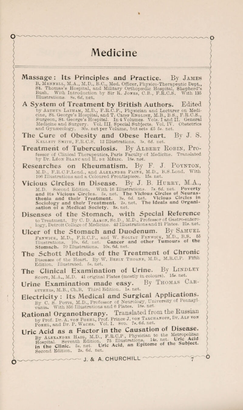 k Medicine Massage : Its Principles and Practice. By James B. Mennell, M.A., M.D., B.C., Med. Officer, Physico-Therapeutic Dept., St. Thomas’s Hospital, and Military Orthopaedic Hospital, Shepherd’s Bush. With Introduction by Sir R. Jones, C.B., F.R.C.S. With 135 Illustrations. 8*. 6d. net. A System of Treatment by British Authors. Edited by Akthuk Latham, M.D., F.R.C.P., Physician and Lecturer on Medi¬ cine, St. George's Hospital, and T. Crisp English, M.B., B.S., F.R.C.S., Surgeon, St. George’s Hospital. In 4 Volumes. Vols. I and II. General Medicine and Surgery. Vol. III. Special Subjects. Vol. IV. Obstetrics and Gynaecology. 30s. net per Volume, but sets £5 5s. net. The Cure of Obesity and Obese Heart. By J. S. Kellett Smith, F.R.C.S. 12 Illustrations. 3*. (id. net. Treatment of Tuberculosis. By Albert Robin, Pro¬ fessor of Clinical Therapeutics, Paris Faculty of Medicine. Translated by Dr. L^on Blanc and II. de MjSric. IS*, net. Researches on Rheumatism. By F. J Poynton, M.D., F.R.C.P.Lond., and Alexander Paine, M.D., B.S.Lond. With 106 Illustrations and a Coloured Erontispieoe. 15s. net. Vicious Circles in Disease. By J. B. Hurry, M.A., M.D. Second Edition. With 16 Illustrations. 7s. M. net. Poverty and its Vicious Circles. 5s. net. The Vicious Circles of Neuras¬ thenia and their Treatment. 3s. 6d. net. Vicious Circles in Sociology and their Treatment. 2s. net. The Ideals and Organi¬ sation of a Medical Society. &s. net. Diseases of the Stomach, with Special Reference to Treatment. By C. D. Aaron, Sc.D., M.D.. Professor of Gastroentero¬ logy, Detroit College of Medicine. 42 Illustrations and 21 Plates. 21s. net. Ulcer of the Stomach and Duodenum. «. ~ Fenwick, M.D., F.R.C.P., and W. Soltav Fenwick, M.D., B.S. 55 Illustrations. 10*. 6d. net. Cancer and other Tumours of the Stomach. 70 Illustrations. 10s. 6d. net. The Schott Methods of the Treatment of Chronic Diseases of the Heart. By W. Bezlx Thorne, M.D., M.R.C.P. Fifth Edition. Illustrated. 5*. net. The Clinical Examination of Urine. By Lindley Scott, M.A., M.D. 41 original Plates (mostly in colours). 16*- net. Urine Examination made easy. By Thomas Car- ruthers, M.B., Ch.B. Third Edition, ls.net. Electricity : its Medical and Surgical Applications. By C. S. Potts, M.D., Professor of Neurology, University of I’er.nsy vania. With 356 Illustrations and 6 Plates. 18s. net. Rational Organotherapy. Translated from the Russian bv Prof. Dr. A. von Poehl, Prof. Prince J. von Takchanoff, Dr. Alf von Vol. I. 8vo. 7*. 6d. net. o Poehl, and Dr. P. Wachs. . Uric Acid as a Factor in the Causation of Disease. By Alexander Haig, M.D., F.R.C.P , Physician to the Metropohtm. Hospital. Seventh Edition. 75 niustrations. Its. in the Clinic. 5s. net. Uric Acid, an Epitome Second Edition. 2s. 6d. net. J. 8c A. CHURCHILL net. Uric Acid of the Subject.