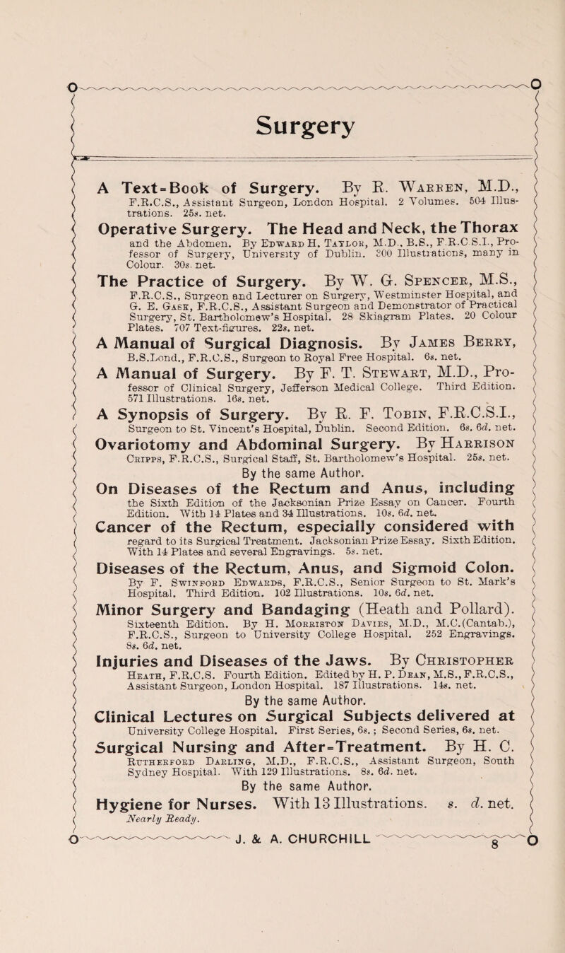 Surgery A Text=Book of Surgery. By B. Warren, M.D., F.R.C.S., Assistant Surgeon, London Hospital. 2 Volumes. 504 Illus¬ trations. 25s. net. Operative Surgery. The Head and Neck, the Thorax and the Abdomen. By Edward H. Tatlor, M.D., B.S., F.B.C S.I., Pro¬ fessor of Surgery, University of Dublin. £00 Illustrations, many in Colour. 30s. net. The Practice of Surgery. By W. G-. Spencer, M.S., F. R.C.S., Surgeon and Lecturer on Surgery, Westminster Hospital, and G. E. Gask, F.R.C.S., Assistant Surgeon and Demonstrator of Practical Surgery, St. Bartholomew’s Hospital. 28 Skiagram Plates. 20 Colour Plates. 707 Text-fierures. 22s. net. A Manual of Surgical Diagnosis. By James Berry, B.S.Lond., F.R.C.S., Surgeon to Royal Free Hospital. 6s. net. A Manual of Surgery. By F. T. Stewart, M.D., Pro¬ fessor of Clinical Surgery, Jefferson Medical College. Third Edition. 571 Illustrations. 16s. net. A Synopsis of Surgery. Bv B. F. Tobin, F.B.C.S.I., Surgeon to St. Vincent’s Hospital, Dublin. Second Edition. 68. 6d. net. Ovariotomy and Abdominal Surgery. By Harrison Cripps, F.R.C.S., Surgical Staff, St. Bartholomew’s Hospital. 258. net. By the same Author. On Diseases of the Rectum and Anus, including the Sixth Edition of the Jacksonian Prize Essay on Cancer. Fourth Edition. With 14 Plates and 34 Illustrations. 10s. 6d. net. Cancer of the Rectum, especially considered with regard to its Surgical Treatment. Jacksonian Prize Essay. Sixth Edition. With 14 Plates and several Engravings. 5s. net. Diseases of the Rectum, Anus, and Sigmoid Colon. By F. Swinfobd Edwards, F.R.C.S., Senior Surgeon to St. Mark’s Hospital. Third Edition. 102 Illustrations. 10s. 6d. net. Minor Surgery and Bandaging (Heath and Pollard). Sixteenth Edition. By H. Morriston Davies, M.D., M.C.(Cantab.), F.R.C.S., Surgeon to University College Hospital. 252 Engravings. 8s. 6d. net. Injuries and Diseases of the Jaws. By Christopher Heath, F.R.C.S. Fourth Edition. Edited by H. P. Dean, M.S., F.R.C.S., Assistant Surgeon, London Hospital. 187 Illustrations. 14s. net. By the same Author. Clinical Lectures on Surgical Subjects delivered at University College Hospital. First Series, 6s.; Second Series, 6s. net. Surgical Nursing and After = Treatment. By H. C. Rutherford Darling, M.D., F.R.C.S., Assistant Surgeon, South Sydney Hospital. With 129 Illustrations. 8s. 6d. net. By the same Author. Hygiene for Nurses. With 13 Illustrations, s. d. net. Nearly Heady. o J. &. A. CHURCHILL