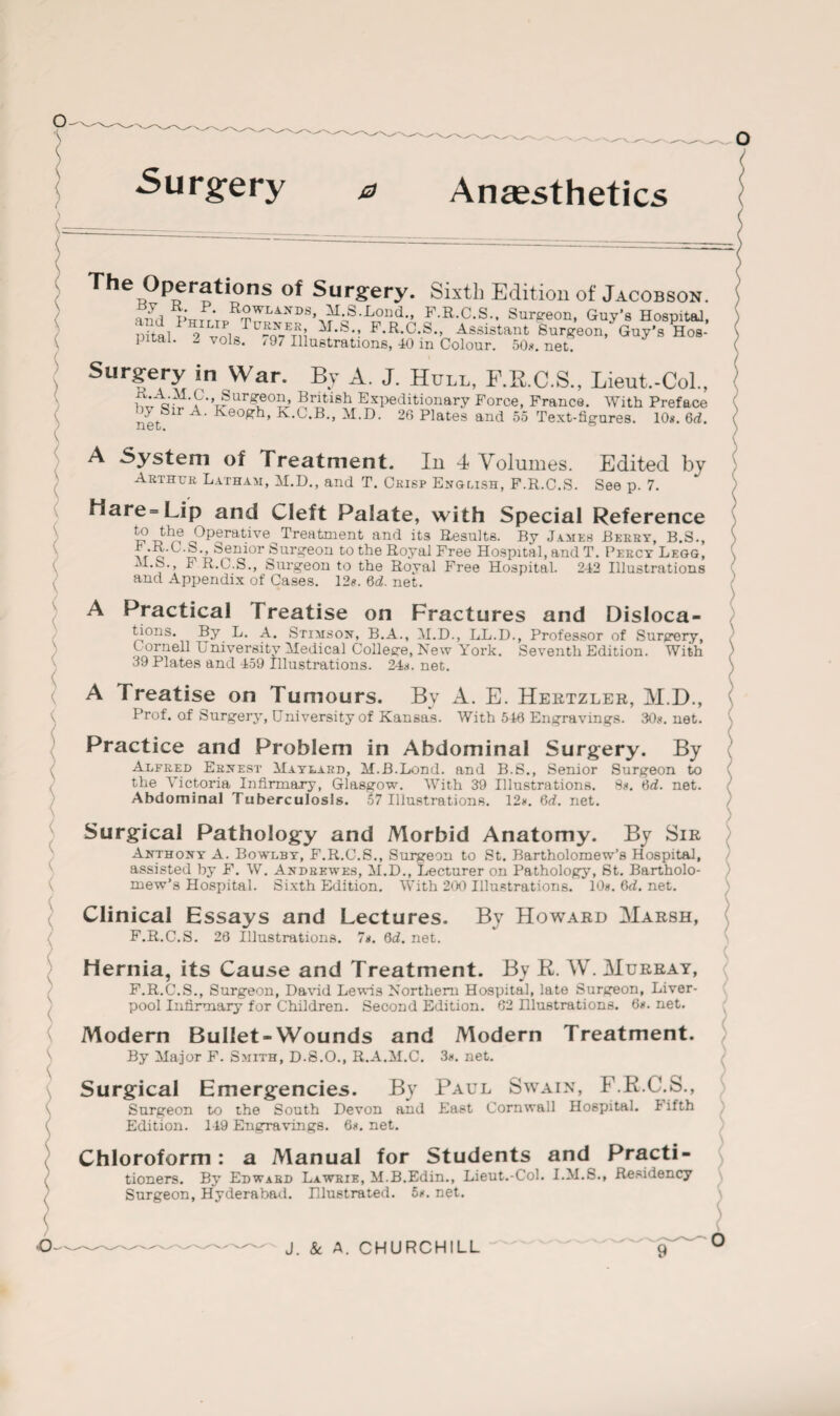 Surgery a Anaesthetics The Operations of Surgery. Sixth Edition of Jacobson. R£wlands« M S.Lond., F.R.C.S., Surgeon, Guy’s Hospital, Sital 2 vnla ^i F-R.C.S., Assistant Surgeon, Guy’s Hos¬ pital. - volte. 197 Illustrations, 40 m Colour. 50ii.net. Surgery in War. By A. J. Hull, F.R.C.S., Lieut.-Col., xP'q fT • p • ’ ® urgLeo? > British Expeditionary Force, France. With Preface net A’ Ke0Rh’ M-D. 26 Plates and 55 Text-figures. 10*. 6d. A System of Treatment. In 4 Volumes. Edited bv Arthur Latham, M.D., and T. Crisp English, F.R.C.S. See p. 7. Hare= Lip and Cleft Palate, with Special Reference t?tw*?cPP®rabve Treatment and its Results. By James Berry, B.S., vr e ™ LSenior Surgeon to the Royal Free Hospital, and T. Percy Legg, Jl.fe., F R.C.S., Surgeon to the Royal Free Hospital. 242 Illustrations and Appendix of Cases. 12*. 6d. net. A Practical T reatise on Fractures and Disloca¬ tions. By L. A. Stimson, B.A., M.D., LL.D., Professor of Surgery, Cornell University Medical College, New York. Seventh Edition. With 39 Plates and 459 Illustrations. 24*. net. A Treatise on Tumours. By A. E. Hertzler, M.D., Prof, of Surgery, University of Kansas. With 540 Engravings. 30*. net. Practice and Problem in Abdominal Surgery. By Alfred Ernest Maylard, M.B.Lond. and B.S., Senior Surgeon to the Victoria Infirmary, Glasgow. With 39 Illustrations. 8*. 6d. net. Abdominal Tuberculosis. 57 Illustrations. 12*. 6rf. net. Surgical Pathology and Morbid Anatomy. By Sir Anthony A. Bowlby, F.R.C.S., Surgeon to St. Bartholomew’s Hospital, assisted by F. W. Andrewes, M.D., Lecturer on Pathology, St. Bartholo¬ mew’s Hospital. Sixth Edition. With 200 Illustrations. 10*. 6d. net. Clinical Essays and Lectures. By Howard Marsh, F.R.C.S. 28 Illustrations. 7*. 6d. net. Hernia, its Cause and Treatment. By R. W. Murray, F.R.C.S., Surgeon, David Lewis Northern Hospital, late Surgeon, Liver¬ pool Infirmary for Children. Second Edition. 62 niustrations. 6*. net. Modern Bullet-Wounds and Modern Treatment. By Major F. Smith, D.S.O., R.A.M.C. 3*. net. Surgical Emergencies. By Paul Swain, F.R.C.S., Surgeon to the South Devon and East Cornwall Hospital. I ifth Edition. 149 Engravings. 6*. net. Chloroform: a Manual for Students and Practi¬ tioners. By Edward Lawrie, M.B.Edin., Lieut.-Col. I.M.S., Residency Surgeon, Hyderabad. Illustrated. 5*. net.