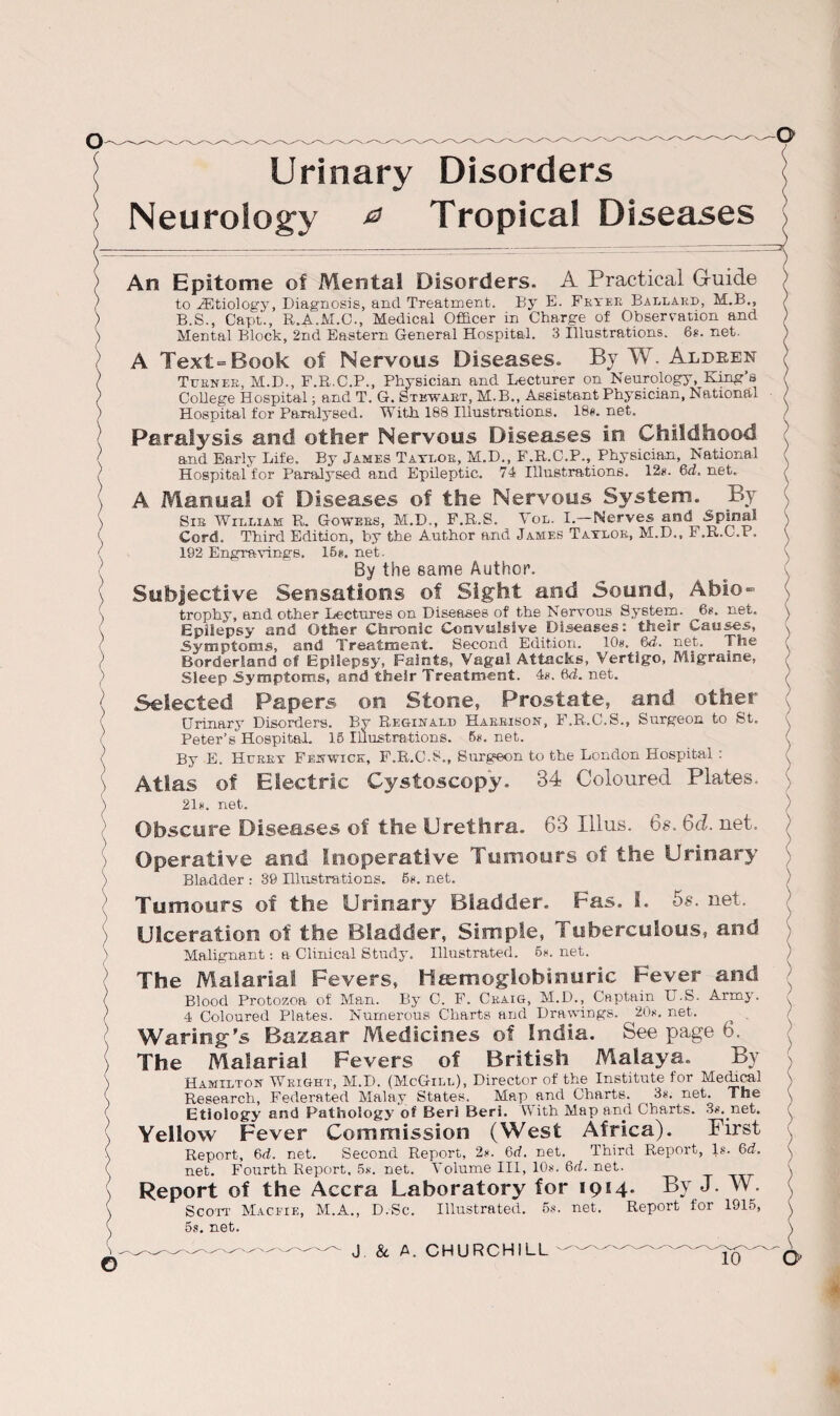 Urinary Disorders Neurology & Tropical Diseases > \ - o An Epitome oi Mental Disorders. A Practical G-uide to ^Etiology, Diagnosis, and Treatment. By E. Fryer Ballard, M.B., B.S., Capt., R.A.M.C., Medical Officer in Charge of Observation and Mental Block, 2nd Eastern General Hospital. 3 Illustrations. 6s. net. A Text=Book of Nervous Diseases. By W. Aldren Turner, M.D., F.R.C.P., Physician and Lecturer on Neurology, King’s College Hospital; and T. G. Stewart, M.B., Assistant Physician, National Hospital for Paralysed. With 188 Illustrations. 18«. net. Paralysis and other Nervous Diseases in Childhood and Early Life. By James Taylor, M.D., F.R.C.P., Physician, National Hospital for Paralysed and Epileptic. 74 Illustrations. 128. 6d. net. A Manual of Diseases of the Nervous System. By Sir William R, Gowers, M.D., F.R.S. Vol. I.—Nerves and Spinal Cord. Third Edition, by the Author and James Taylor, M.D., F.R.O.P. 192 Engravings. 15*. net. By the same Author. Subjective Sensations of Sight and Sound, Abio¬ trophy, and other Lectures on Diseases of the Nervous System. 68. net. Epilepsy and Other Chronic Convulsive Diseases: their Causes, Symptoms, and Treatment. Second Edition. 10«. 6J-. net. The Borderland of Epilepsy, Faints, Vagal Attacks, Vertigo, Migraine, Sleep Symptoms, and their Treatment. 48. 6d-. net. Selected Papers on Stone, Prostate, and other Urinary Disorders. By Reginald Harrison, F.R.C.S., Surgeon to St. Peter’s Hospital. 15 Illustrations. 58. net. By E. Hurry Fenwick, F.R.C.S., Surg^n to the London Hospital : Atlas of Electric Cystoscopy. 34 Coloured Plates. 218. net. Obscure Diseases of the Urethra. 63 Illus. 6s. 6cl. net. Operative and Inoperative Tumours of the Urinary Bladder : 39 Illustrations. 58. net. Tumours of the Urinary Bladder. Fas. i. 5s. net. Ulceration of the Bladder, Simple, Tuberculous, and Malignant: a Clinical Study. Illustrated. 58. net. The Malarial Fevers, Htemoglobinuric Fever and Blood Protozoa of Man. By C. F. Craig, M.D., Captain U.S. Army. 4 Coloured Plates. Numerous Charts and Drawings. 208. net. Waring-9s Bazaar Medicisies of India. See page 6. The Malarial Fevers of British Malaya. By Hamilton Wright, M.D. (McGill), Director of the Institute for Meffical Research, Federated Malay States. Map and Charts. 38. net. The Etiology and Pathology of Beri Beri. With Map and Charts. 38. net. Yellow Fever Commission (West Africa). First Report, 6d. net. Second Report, 28. 6d. net. Third Report, Is. 6d. net. Fourth Report, 5*. net. Volume III, 108. 6d. net. Report of the Accra Laboratory for 1914. By J. W. Scott Macfie, M.A., D.Sc. Illustrated. 5s. net. Report for 1915, 5s. net. J & A. CHURCHILL