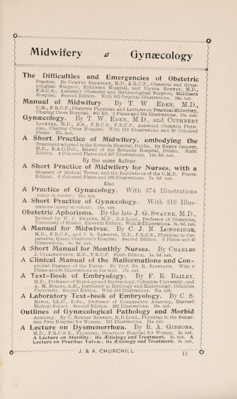 Midwifery & Gynaecology A > A The Difficulties and Emergencies of Obstetric Practice. By Comtes Berkeley, M.D. FRCP Ohstoirir nri < r - ct'logica1 Surgeon Middlesex Hospital, and ’ Victor Bonnet mT Hmndar i rn Obstetric and Gynecological Surgeon, Middlesex Sp tal. Second Edition. W ith 302 Original Illustrations. 24s net Manual of Midwifery By T. W. Eden, M.D. F -R-O-P., Obstetric Physician and Lecturer on Practical Midwiferr’ sharing Gross Hospital. 4th Ed. 5 Plates and 364 Illustrations. 18«. Gynecology. By T. W. Eden, M.D., and Ccthbekt pl«r,Kiruf« iM'Dn B,eG F.R.C.S., F.R.C.P., Assistant Obstetric Physi- Plates^h^7^netT°6S Hospita ’ ^ lth 513 Illustrations and 20 Coloured A Short, Practice of Midwifery, embodying the Treatment adopted in the Rotunda Hospital, Dublin. By Hkxp.y J ellktt, i^Ster of,the Rotunda Hospital, Dublin. Sixth Edition. 4 Coloured Plates and 207 Illustrations. 12a. 6d. net. By the same Author. A Short Practice of Midwifery for Nurses, with a Glossary of Medical Terms, and the Regulations of the C.M.B. Fourth Edition. 6 Coloured Plates and 169 Illustrations. 7*. Qd. net. Also ' A Practice of Gynaecology. With 374 Illustrations (many in colour). 2D. net. A Short Practice of Gynecology. With 316 Illus¬ trations (many in colour). 15*. net. Obstetric Aphorisms. By the late J. G. Swayne, M.D., Revised by W. C. Swaykk, md., B.S.Lond., Professor of Obstetrics’ University of Bristol. Eleventh Edition. With 29 Illustrations. 3*. 6^. net. A Manual for Midwives. By C. J. N. Longridge, M.D., F.R.C.S., and J. B. Banister, M.D., F.R.C.S., Physician to Out¬ patients, Queen Charlotte's Hospital. Second Edition. 4 Plates and 47 Illustrations. 3*. 6d. net. Short Manual for Monthly Nurses. By Charles J. CuluinctU-orth, M.D., F.R.C.P. Sixth Edition. D. 6/bnet. Clinical Manual of the Malformations and Con¬ genital Diseases of the Fcetus. By Prof. Dr. R. Birnbaym. With 8 Plates and 58 Illustrations in the text. 15*. net. A Text-Book of Embryology. By F. B. Bailey, M.D., Professor of Histology and Embryology, Columbia University; and A. M. Miller, A.M., Instructor in Histoiogj- and Embryology, Columbia University. Second Edition. With 615 Illustrations. 2ls.net. A Laboratory Text-book of Embryology. By C. S. Minot, LL.D., D.Sc., Professor of Comparative Anatomy, Harvard Medical School. Second Edition. 2C2 Illustrations. 16*. net. Outlines of Gynaecological Pathology and Morbid Anatomy. By C. Hebert Roberts, M.D.Lend., Physician to the Samar¬ itan Free Hospital for Women. 151 Illustrations. 21*. net A Lecture on Dysmenorrhcea. By R. A. Gibbons, M.D., F.R.C.S.E., Physician, Grosvenor Hospital for Women. 2*. net. A Lecture on Sterility: its /Etiology and Treatment. 2*. net. A Lecture on Pruritus Vulva?; its/Etiology and Treatment. 2*. net. o J. & A. CHURCHILL