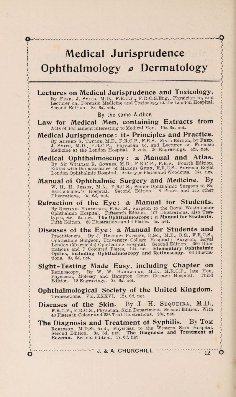 Medical Jurisprudence Ophthalmology a Dermatology Lectures on Medical Jurisprudence and Toxicology. By Feed. J. Smith, M.D., F.R.C.P., F.R.C.S.Eng., Physician to, and Lecturer on, Forensic Medicine and Toxicology at the London Hospital. Second Edition. 8s. 6d. net. By the same Author. Law for Medical Men, containing Extracts from Acts of Parliament interesting to Medical Men. 10s. 61i. net. Medical Jurisprudence: its Principles and Practice. By Alfred S. Taylor, M.D., F.R.C.P., F.R.S. Sixth Edition, by Fred. J. Smith, M.D., F.R.C.P., Physician to, and Lecturer on Forensic Medicine at the London Hospital. 2 vols. 20 Engravings. 42s. net. Medical Ophthalmoscopy: a Manual and Atlas. By Sir William R. Gowers, M.D., F.R.C.P., F.R.S. Fourth Edition. Edited with the assistance of Marcus Guhx, F.R.C.S., Surgeon Royal London Ophthalmic Hospital. Autotype Plates and Woodcuts. 14s. net. Manual of Ophthalmic Surgery and Medicine. By W. H. H. Jkssop, M.A., F.R.C.S., Senior Ophthalmic Surgeon to St. Bartholomew’s Hospital. Second Edition. 8 Plates and 155 other Illustrations. 9*. 6d. net. Refraction of the Eye: a Manual for Students. By Gustavus Hartridge, F.R.C.S., Surgeon to the Royal Westminster Ophthalmic Hospital. Fifteenth Edition. 107 Illustrations, also Test- types, etc. 5a. net. The Ophthalmoscope : a Manual for Students. Fifth Edition. 68 Illustrations and 4 Plates. 4a. net. Diseases of the Eye : a Manual for Students and Practitioners. By J. Herbert Parsoxs, D.Sc., M.B., B.S., F.R.C.S., Ophthalmic Surgeon, University College Hospital ; Surgeon, Royal London (Moorfields) Ophthalmic Hospital. Second Edition. 309 Ulus- trations and 7 Coloured Plates. 14s. net. Elementary Ophthalmic Optics, including Ophthalmoscopy and Retinoscopy. 66 Illustra¬ tions. 68. 6d. net. Sight-Testing Made Easy, including Chapter on Retinoscopy. By W. W. Hardwicke, M.D., M.R.C.P., late Hon. Physician, Molesey and Hampton Court Cottage Hospital. Third Edition. 12 Engravings. 2s. 6d. net. Ophthalmological Society of the United Kingdom. Transactions. Vol. XXXVI. 12s. 6d. net. Diseases of the Skin. By J. H. Sequeira, M.D., F.R.C.P., F.R.C.S., Physician, Skin Department. Second Edition. With 48 Plates in Colour and'238 Text Illustrations. 28s. net. The Diagnosis and Treatment of Syphilis. By Tom Robixsox, M.D.St. And., Physician to the Western Skin Hospital. Second Edition. 3s. 6d. net. The Diagnosis and Treatment of Eczema. Second Edition. 3s. 6d. net. J. 8c A. CHURCHILL O