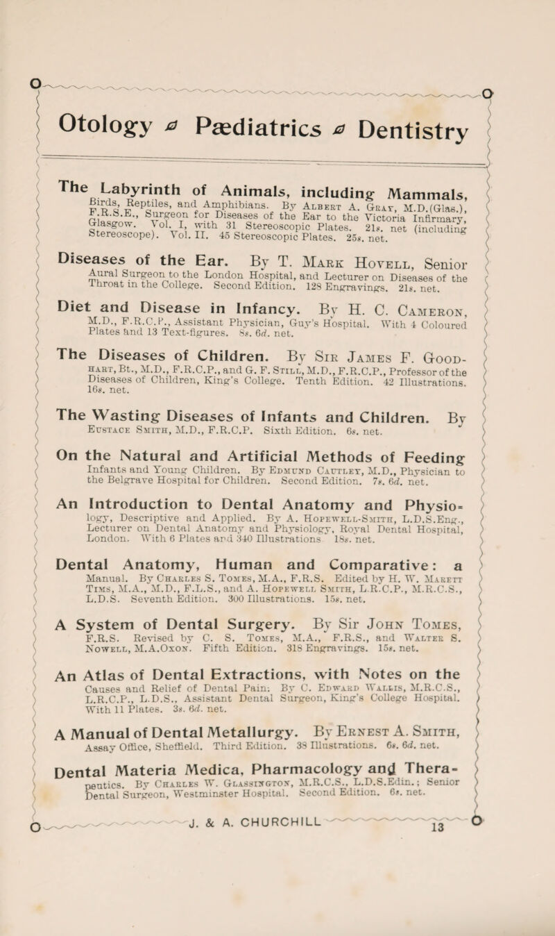 ) \ Otology a Paediatrics a Dentistry Labyrinth of Animals, including1 Mammals, prq ^ep^lles’ and. Amphibians. By Albert A. Grat, M.D.fGlas.), n.J„ ' ‘ tearS‘eon -or Diseases of the Ear to the Victoria Infirmary, Glasgow. \ ol. I, with 31 Stereoscopic Plates. 2D. net (including Stereoscope). Vol. II. 45 Stereoscopic Plates. 25*. net. g Diseases of the Ear. By T. Mark Hovell, Senior Aural Surgeon to the London Hospital, and Lecturer on Diseases of the I hroat m the College. Second Edition. 129 Engravings. 21*. net. Diet and Disease in Infancy. Bv H. C. Cameron, M.D., F.R.C.P., Assistant Physician, Guy’s Hospital. With 4 Coloured ) Plates find 13 Text-figures. 8*. 6d. net. ) The Diseases of Children. By Sir James F. G-ood- hart, Bt., M.D., F.R.C.P., and G. F. Still, M.D., F.R.C.P., Professor of the / Diseases of Children, King’s College. Tenth Edition. 42 Illustrations ) 16*. net. ( ) The Wasting Diseases of Infants and Children. Bv Eustace Smith, M.D., F.R.C.P. Sixth Edition. 6*. net. } On the Natural and Artificial Methods of Feeding Infants and Young Children. By Edmund Cautlet, M.D., Physician to J the Belgrave Hospital for Children. Second Edition. 7*. 6d. net. ) An Introduction to Dental Anatomy and Physio- logy, Descriptive and Applied. By A. Hopewell-Smith, L.D.S.Eng., ) Lecturer on Dental Anatomy and Physiology, Royal Dental Hospital, ) London. With 6 Plates and 340 Illustrations18*. net. Dental Anatomy, Human and Comparative: a Manual. By Charles S. Tomes, M.A., F.R.S. Edited by H. W. Marett Tims, M.A., M.D., F.L.S.,and A. Hopewell Smith, L.R.C.P., M.R.C.S., ; L.D.S. Seventh Edition. 300 Illustrations. 15*. net. \ A System of Dental Surgery. By Sir John Tomes, F.R.S. Revised by C. S. Tomes, M.A., F.R.S., and Walter S. S Nowell, M.A.Oxon. Fifth Edition. 318 Engravings. 15*. net. \ ) An Atlas of Dental Extractions, with Notes on the Causes and Relief of Dental Pain; By C. Edward Wallis, M.R.C.S., L.R.C.P., L.D.S., Assistant Dental Surgeon, King’s College Hospital. With 11 Plates. 3*. M. net. A Manual of Dental Metallurgy. By Ernest A. Smith, Assay Office, Sheffield. Third Edition. 38 Illustrations. 6*. 6d. net. Dental Materia Medica, Pharmacology and Thera- > peutics. Ry Charles W. Glassingtox, M.R.C.S., L.D.S.Edin.; Senior ) Dental Surgeon, Westminster Hospital. Second Edition. 6*. net. 1