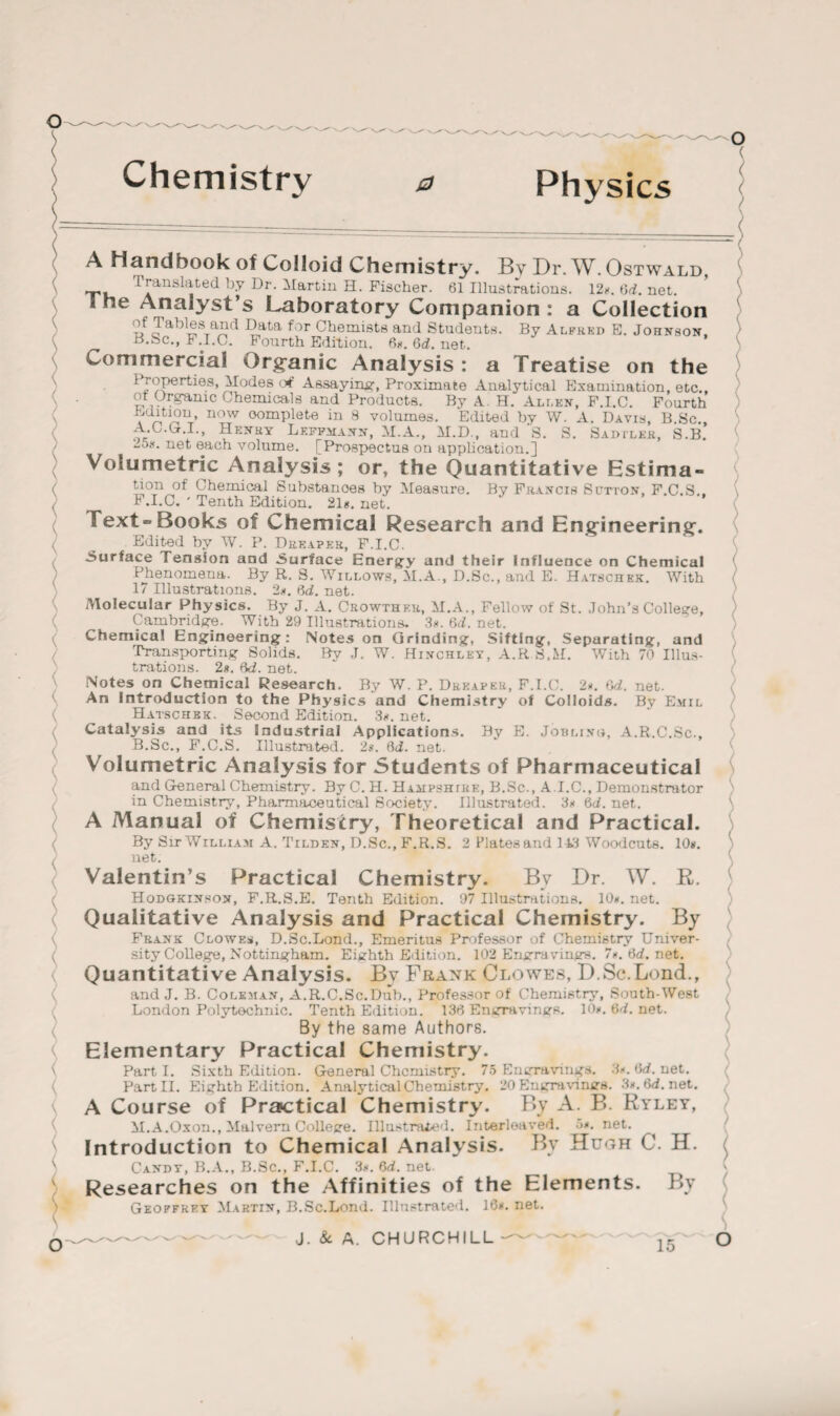 Chemistry o Physics A Handbook of Colloid Chemistry. By Dr. W. Ostwald, I ranslated by Dr. Martin H. Fischer. 61 Illustrations. 12k. 6d. net. ”e AnaJyst’s Laboratory Companion : a Collection of Tables and Data for Chemists and Students. By Ar.PK.Kn E. Johnson. B.Sc., F.I.C. Fourth Edition. 6k. 6rf. net. Commercial Organic Analysis: a Treatise on the 1 roperties, Modes of Assaying, Proximate Analytical Examination, etc. ot Organic Chemicals and Products. By A. H. Allen, F.I.C. Fourth Edition, now oomplete in 8 volumes. Edited by W. A. Davis, B.Sc. A. C.G.I., Henry Lkffmann, M.A., M.D., and S. S. Sad tleh, S.B. -ok. net each volume. [Prospectus on application.] Volumetric Analysis; or, the Quantitative Estima¬ tion of Chemical Substanoes by Measure. By Francis Sutton, F.C.S.. B .1.0. ' Tenth Edition. 21k, net. Text- Books of Chemical Research and Engineering. Edited by W. P. Dreaper, F.I.C. Surface Tension and Surface Energy and their Influence on Chemical Phenomena. By R. 8. Willows, M.A., D.Sc., and E. Hatschek. With 17 Illustrations. 2k. 6d. net. Molecular Physics. By J. A. Crowther, M.A., Fellow of St. John’s College, Cambridge. With 29 Illustrations. 3k. 6d. net. Chemical Engineering: Notes on Grinding, Sifting, Separating, and Transporting Solids. By J. W. Hinchley, A.R.8.M. With 70 Illus¬ trations. 2k. Bd. net. Notes on Chemical Research. By W. P. Dreaper, F.I.C. 2k. 6d. net. An Introduction to the Physics and Chemistry of Colloids. By Emil Hatschek. _ Second Edition. 3K.net. Catalysis and its Industrial Applications. By E. Jobling, A.R.C.Sc., B. Sc., F.C.S. Illustrated. 2k. Brf. net. Volumetric Analysis for Students of Pharmaceutical and General Chemistry. By C. H. Hampshire, B.Sc., A.I.C., Demonstrator in Chemistry, Pharmaceutical Society. Illustrated. 3k 6rf. net. A Manual of Chemistry, Theoretical and Practical. By Sir William A. Tilden, D.Sc.,F.R.S. 2 Platesand 113 Woodcuts. 10k. net. Valentin’s Practical Chemistry. By Dr. W. R. Hodgkinsox, F.R.S.E. Tenth Edition. 97 Illustrations. 10k. net. Qualitative Analysis and Practical Chemistry. By Frank Clowes, D.Sc.Lond., Emeritus Professor of Chemistry Univer¬ sity College, Nottingham. Eighth Edition. 102 Engravings. 7K.6rf.net. Quantitative Analysis. By Frank Clowes, D.Sc.Lond., and J. B. Coleman, A.R.C.Sc.Dub., Professor of Chemistry, South-West London Polytechnic. Tenth Edition. 136 Engravings. 10K.6rf.net. By the same Authors. Elementary Practical Chemistry. Part I. Sixth Edition. General Chemistry. 75 Engravings. 3*. Brf. net. Part II. Eighth Edition. Analytical Chemistry. 20 Engravings. 3k. 6rf.net. A Course of Practical Chemistry. By A. B. Ryley, M.A.Oxon., Malvern College. Illustrated. Interleaved. 5k. net. Introduction to Chemical Analysis. By Hugh C. H. Candy, B.A., B.Sc., F.I.C. 3k. 6rf. net. Researches on the Affinities of the Elements. By Geoffrey Martin, B.Sc.Lond. Illustrated. 16k. net.