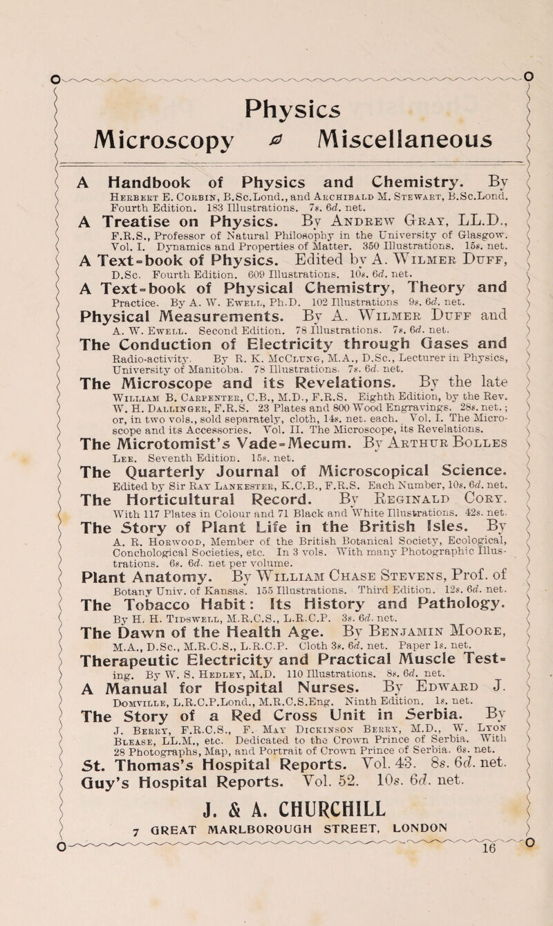 Microscopy a Miscellaneous ) A Handbook of Physics and Chemistry. Bv Heebeet E. Coebin, B.Sc.Lond., and Aechibald M. Stewaet, B.Sc.Bond. Fourth Edition. 183 Illustrations. 7s. 6d. net. A Treatise on Physics. By Andrew Gray, LL.D., F.R.S., Professor of Natural Philosophy in the University of Glasgow. Yol. I. Dynamics and Properties of Matter. 350 Illustrations. 15s. net. A Text = book of Physics. Edited by A. Wilmer E>uff, D.Sc. Fourth Edition. 609 Illustrations. 10*. 6d. net. A Text=book of Physical Chemistry, Theory and Practice. By A. W. Ewell, Ph.D. 102 Illustrations 9*. 6d. net. Physical Measurements. By A. Wilmer Duff and A. W. Ewell. Second Edition. 78 Illustrations. 7s. 6d. net. The Conduction of Electricity through Gases and Radio-activity. By R. K. McCltjng, M.A., D.Sc., Lecturer in Physics, University of Manitoba. 78 Illustrations. 7s. 6d. net. The Microscope and its Revelations. By the late William B. Caepentee, C.B., M.D., F.R.S. Eighth Edition, by the Rev. W. H. Dallijjgee, F.R.S. 23 Plates and 800 Wood Engravings. 28s. net.; or, in two vole., sold separately, cloth, 14*. net. each. Yol. I. The Micro¬ scope and its Accessories. Yol. II. The Microscope, its Revelations. The Microtomist’s Vade = Mecum. By Arthur Bolles Lee. Seventh Edition. 15s.net. The Quarterly Journal of Microscopical Science. Edited by Sir Rat Lankestee, K.C.B., F.R.S. Each Number, 10*. 0>d. net. The Horticultural Record. By Beginald Cory. With 117 Plates in Colour and 71 Black and White Illustrations. 42s. net. The Story of Plant Life in the British Isles. By A. R. Hoewood, Member of the British Botanical Society, Ecological, Conchological Societies, etc. In 3 vols. With many Photographic Illus¬ trations. 6*. 6d. net per volume. Plant Anatomy. By William Chase Stevens, Prof, of Botany Univ. of Kansas. 155 Illustrations. Third Edition. 12s. 6d. net. The Tobacco Habit: Sts History and Pathology. By H. H. Tidswell, M.R.C.S., L.R..C.P. 3s. Qd. net. The Dawn of the Health Age. By Benjamin Moore, M.A., D.Sc., M.R.C.S., L.R.C.P. Cloth 3*. Qd. net. Paperls.net. Therapeutic Electricity and Practical Muscle Test= ing. By W. S. Hedley, M.D. 110 Illustrations. 8*. 0>d. net. A Manual for Hospital Nurses. By Edward J. Domville, L.R.C.P.Lond., M.R.C.S.Eng. Ninth Edition. 1*. net. The Story of a Red Cross Unit in Serbia. By J. Beeey, F.R.C.S., F. Mat Dickinson Beeet, M.D., W. Lton Blease, LL.M., etc. Dedicated to the Crown Prince of Serbia. With 28 Photographs, Map, and Portrait of Crown Prince of Serbia. 6s. net. St. Thomas’s Hospital Reports. Yol. 43. 8s.6d.net. Guy’s Hospital Reports. Yol. 52. 10s. 6d. net. J. & A. CHURCHILL
