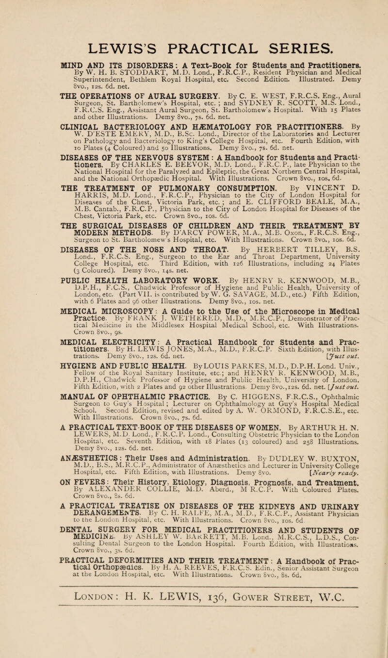 LEWIS’S PRACTICAL SERIES. MIND AND ITS DISORDERS: A Text-Book for Students and Practitioners. By W. H. B. STODDART, M.D. Lond., F.R.C.P., Resident Physician and Medical Superintendent, Bethlem Royal Hospital, etc. Second Edition. Illustrated. Demy 8vo., 12s. 6d. net. THE OPERATIONS OF AURAL SURGERY. By C. E. WEST, F.R.C.S. Eng., Aural Surgeon, St. Bartholomew’s Hospital, etc. ; and SYDNEY R. SCOTT, M.S. Lond., F.R.C.S. Eng., Assistant Aural Surgeon, St. Bartholomew's Hospital. With 15 Plates and other Illustrations. Demy 8vo., 7s. 6d. net. CLINICAL BACTERIOLOGY AND HEMATOLOGY FOR PRACTITIONERS. By W. D’ESTE EMERY, M.D., B.Sc. Lond., Director of the Laboratories and Lecturer on Pathology and Bacteriology to King’s College Hospital, etc. Fourth Edition, with 10 Plates (4 Coloured) and 50 Illustrations. Demy 8vo., 7s. 6d. net. DISEASES OF THE NERVOUS SYSTEM : A Handbook for Students and Practi¬ tioners. By CHARLES E. BEEVOR, M.D. Lond., F.R.C.P., late Physician to the National Hospital for the Paralyzed and Epileptic, the Great Northern Central Hospital, and the National Orthopaedic Hospital. With Illustrations. Crown 8vo., 10s. 6d. THE TREATMENT OF PULMONARY CONSUMPTION. By VINCENT D. HARRIS, M.D. Lond., F.R.C.P., Physician to the City of London Hospital for Diseases of the Chest, Victoria Park, etc. ; and E. CLIFFORD BEALE, M.A., M.B. Cantab., F.R.C.P., Physician to the City of London Hospital for Diseases of the Chest, Victoria Park, etc. Crown 8vo., 10s. 6d. THE SURGICAL DISEASES OF CHILDREN AND THEIR TREATMENT BY MODERN METHODS. By D’ARCY POWER, M.A., M.B. Oxon., F.R.C.S. Eng., Surgeon to St. Bartholomew’s Hospital, etc. With Illustrations. Crown 8vo., 10s. 6d. DISEASES OF THE NOSE AND THROAT. By HERBERT TILLEY, B.S. Lond., F.R.C.S. Eng., Surgeon to the Ear and Throat Department, University College Hospital, etc. Third Edition, with 126 Illustrations, including 24 Plates (3 Coloured). Demy 8vo., 14s. net. PUBLIC HEALTH LABORATORY WORK. By HENRY R. KENWOOD, M.B., D.P.H., F.C.S., Chadwick Professor of Hygiene and Public Health, University of London, etc. (Part VII. is contributed by W. G. SAVAGE, M.D., etc.) Fifth Edition, with 6 Plates and 96 other Illustrations. Demy 8vo., 10s. net. MEDICAL MICROSCOPY: A Guide to the Use of the Microscope in Medical Practice. By FRANK J. WETHERED, M.D., M.R.C.P., Demonstrator of Prac¬ tical Medicine in the Middlesex Hospital Medical School, etc. With Illustrations. Crown 8 vo., gs. MEDICAL ELECTRICITY: A Practical Handbook for Students and Prac¬ titioners. By H. LEWIS JONES, M.A., M.D., F.R.C.P. Sixth Edition, with Illus¬ trations. Demy 8vo., 12s. 6d. net. [Just out. HYGIENE AND PUBLIC HEALTH. By LOUIS PARKES, M.D., D.P.H. Lond. Univ., Fellow of the Royal Sanitary Institute, etc.; and HENRY R. KENWOOD, M.B., D.P.H., Chadwick Professor of Hygiene and Public Health, University of London. Fifth Edition, with 2 Plates and 92 other Illustrations. Demy 8vo.,i2S. 6d. net. [Justout. MANUAL OF OPHTHALMIC PRACTICE. By C. HIGGENS, F.R.C.S., Ophthalmic Surgeon to Guy’s Hospital; Lecturer on Ophthalmology at Guy’s Hospital Medical School. Second Edition, revised and edited by A. W. ORMOND, F.R.C.S.E., etc. With Illustrations. Crown 8vo., 7s. 6d. A PRACTICAL TEXT-BOOK OF THE DISEASES OF WOMEN. By ARTHUR H. N. LEWERS, M.D. Lond., F.R.C.P. Lond., Consulting Obstetric Physician to the London Hospital, etc. Seventh Edition, with 18 Plates (13 coloured) and 258 Illustrations. Demy 8vo., 12s. 6d. net. ANAESTHETICS: Their Uses and Administration. By DUDLEY W. BUXTON, M.D., B.S., M.R.C.P., Administrator of Anaesthetics and Lecturer in University College Hospital, etc. Fifth Edition, with Illustrations. Demy 8vo. [Nearly ready. ON FEVERS: Their History, Etiology, Diagnosis, Prognosis, and Treatment. By ALEXANDER COLLIE, M.D. Aberd., M R.C.P. With Coloured Plates. Crown 8vo., 8s. 6d. A PRACTICAL TREATISE ON DISEASES OF THE KIDNEYS AND URINARY DERANGEMENTS. By C. H. RALfE, M.A., M.D., F.R.C.P., Assistant Physician to the London Hospital, etc. With Illustrations. Crown Svo., 10s. 6d. DENTAL SURGERY FOR MEDICAL PRACTITIONERS AND STUDENTS OF MEDICINE. By ASHLEY W. BAkRETT, M.B. Lond., M.R.C.S., L.D.S., Con¬ sulting Dental Surgeon to the London Hospital. Fourth Edition, with Illustrations. Crown 8vo., 3s. 6d. PRACTICAL DEFORMITIES AND THEIR TREATMENT : A Handbook of Prac¬ tical Orthopaedics. By H. A. REEVES, F.R.C.S. Edin., Senior Assistant Surgeon at the London Hospital, etc. With Illustrations. Crown 8vo., 8s. 6d. London : H. K. LEWIS, 136, Gower Street, W.C.