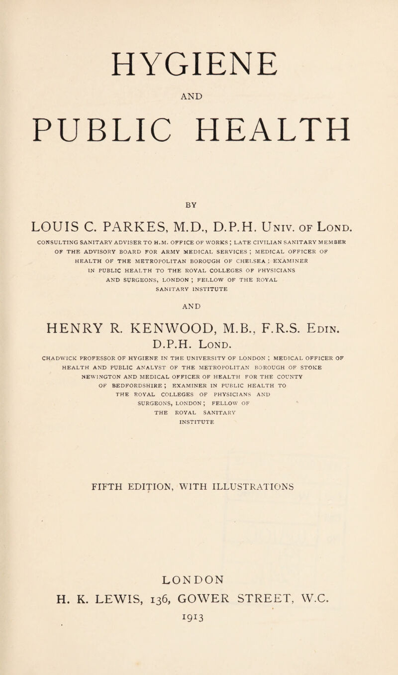 HYGIENE AND PUBLIC HEALTH BY LOUIS C. PARKES, M.D., D.P.H. Univ. of Lond. CONSULTING SANITARY ADVISER TO H.M. OFFICE OF WORKS ; LATE CIVILIAN SANITARY MEMBER OF THE ADVISORY BOARD FOR ARMY MEDICAL SERVICES ; MEDICAL OFFICER OF HEALTH OF THE METROPOLITAN BOROUGH OF CHELSEA ; EXAMINER IN PUBLIC HEALTH TO THE ROYAL COLLEGES OF PHYSICIANS AND SURGEONS, LONDON ; FELLOW OF THE ROYAL SANITARY INSTITUTE AND HENRY R. KENWOOD, M.B., F.R.S. Edin. D.P.H. Lond CHADWICK PROFESSOR OF HYGIENE IN THE UNIVERSITY OF LONDON ; MEDICAL OFFICER OF HEALTH AND PUBLIC ANALYST OF THE METROPOLITAN BOROUGH OF STOKE NEWINGTON AND MEDICAL OFFICER OF HEALTH FOR THE COUNTY OF BEDFORDSHIRE ; EXAMINER IN PUBLIC HEALTH TO THE ROYAL COLLEGES OF PHYSICIANS AND SURGEONS, LONDON t FELLOW OF THE ROYAL SANITARY INSTITUTE FIFTH EDITION, WITH ILLUSTRATIONS LONDON H. K. LEWIS, GOWER STREET, W.C.
