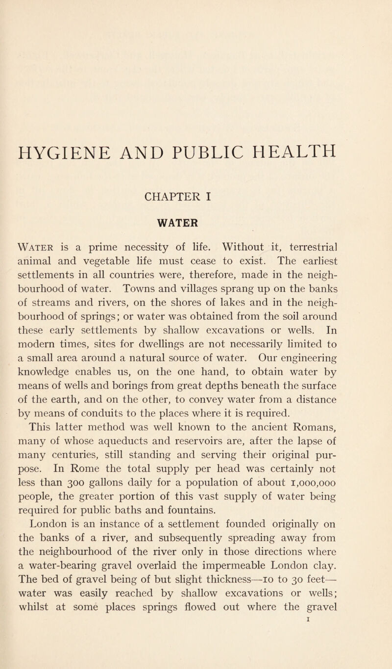 HYGIENE AND PUBLIC HEALTH CHAPTER I WATER Water is a prime necessity of life. Without it, terrestrial animal and vegetable life must cease to exist. The earliest settlements in all countries were, therefore, made in the neigh¬ bourhood of water. Towns and villages sprang up on the banks of streams and rivers, on the shores of lakes and in the neigh¬ bourhood of springs; or water was obtained from the soil around these early settlements by shallow excavations or wells. In modern times, sites for dwellings are not necessarily limited to a small area around a natural source of water. Our engineering knowledge enables us, on the one hand, to obtain water by means of wells and borings from great depths beneath the surface of the earth, and on the other, to convey water from a distance by means of conduits to the places where it is required. This latter method was well known to the ancient Romans, many of whose aqueducts and reservoirs are, after the lapse of many centuries, still standing and serving their original pur¬ pose. In Rome the total supply per head was certainly not less than 300 gallons daily for a population of about 1,000,000 people, the greater portion of this vast supply of water being required for public baths and fountains. London is an instance of a settlement founded originally on the banks of a river, and subsequently spreading away from the neighbourhood of the river only in those directions where a water-bearing gravel overlaid the impermeable London clay. The bed of gravel being of but slight thickness—10 to 30 feet— water was easily reached by shallow excavations or wells; whilst at some places springs flowed out where the gravel