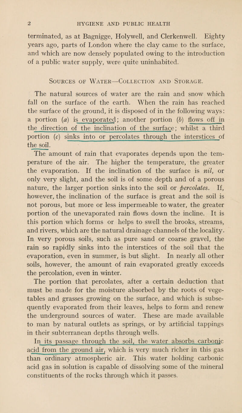 terminated, as at Bagnigge, Holywell, and Clerkenwell. Eighty years ago, parts of London where the clay came to the surface, and which are now densely populated owing to the introduction of a public water supply, were quite uninhabited. Sources of Water—Collection and Storage. The natural sources of water are the rain and snow which fall on the surface of the earth. When the rain has reached the surface of the ground, it is disposed of in the following ways: a portion (a) is evaporated; another portion (b) flows off in the direction of thejnclination of the surface; whilst a third portion (c) sinks into or percolates through they interstices of the soil. The amount of rain that evaporates depends upon the tem¬ perature of the air. The higher the temperature, the greater the evaporation. If the inclination of the surface is nil, or only very slight, and the soil is of some depth and of a porous nature, the larger portion sinks into the soil or percolates. If, however, the inclination of the surface is great and the soil is not porous, but more or less impermeable to water, the greater portion of the unevaporated rain flows down the incline. It is this portion which forms or helps to swell the brooks, streams, and rivers, which are the natural drainage channels of the locality. In very porous soils, such as pure sand or coarse gravel, the rain so rapidly sinks into the interstices of the soil that the evaporation, even in summer, is but slight. In nearly all other soils, however, the amount of rain evaporated greatly exceeds the percolation, even in winter. The portion that percolates, after a certain deduction that must be made for the moisture absorbed by the roots of vege¬ tables and grasses growing on the surface, and which is subse¬ quently evaporated from their leaves, helps to form and renew the underground sources of water. These are made available to man by natural outlets as springs, or by artificial tappings in their subterranean depths through wells. In its passage through the soil, the water absorbs carbonic acid from the^ground air, which is very much richer in this gas than ordinary atmospheric air. This water holding carbonic acid gas in solution is capable of dissolving some of the mineral constituents of the rocks through which it passes.