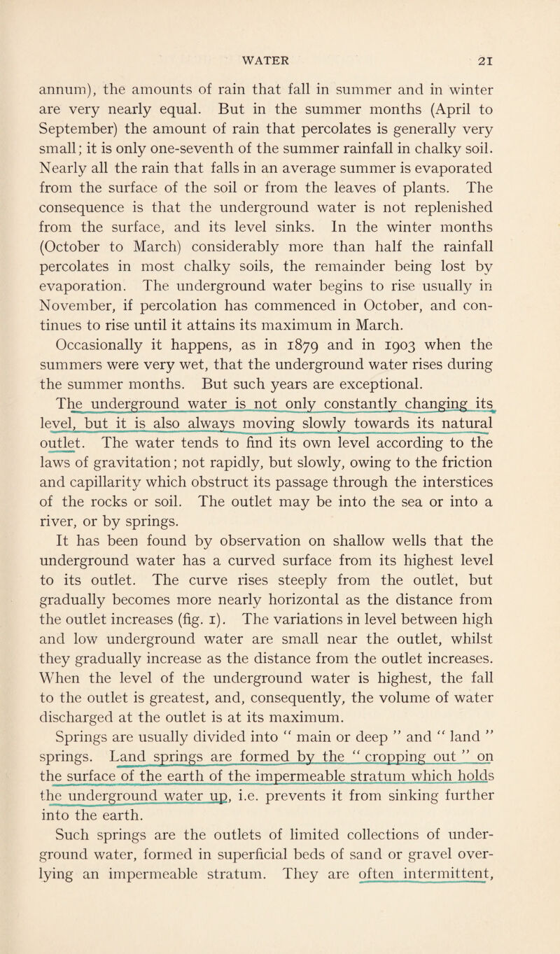 annum), the amounts of rain that fall in summer and in winter are very nearly equal. But in the summer months (April to September) the amount of rain that percolates is generally very small; it is only one-seventh of the summer rainfall in chalky soil. Nearly all the rain that falls in an average summer is evaporated from the surface of the soil or from the leaves of plants. The consequence is that the underground water is not replenished from the surface, and its level sinks. In the winter months (October to March) considerably more than half the rainfall percolates in most chalky soils, the remainder being lost by evaporation. The underground water begins to rise usually in November, if percolation has commenced in October, and con¬ tinues to rise until it attains its maximum in March. Occasionally it happens, as in 1879 and in 1903 when the summers were very wet, that the underground water rises during the summer months. But such years are exceptional. The underground water is not only constantly changing its level, but it is also its natural outlet. The water tends to find its own level according to the laws of gravitation; not rapidly, but slowly, owing to the friction and capillarity which obstruct its passage through the interstices of the rocks or soil. The outlet may be into the sea or into a river, or by springs. It has been found by observation on shallow wells that the underground water has a curved surface from its highest level to its outlet. The curve rises steeply from the outlet, but gradually becomes more nearly horizontal as the distance from the outlet increases (fig. 1). The variations in level between high and low underground water are small near the outlet, whilst they gradually increase as the distance from the outlet increases. When the level of the underground water is highest, the fall to the outlet is greatest, and, consequently, the volume of water discharged at the outlet is at its maximum. Springs are usually divided into  main or deep ” and “ land ” springs. springs are formed by the “ cropping out ” on the surface of the earth of the impermeable stratum which holds the underground water up, i.e. prevents it from sinking further into the earth. Such springs are the outlets of limited collections of under¬ ground water, formed in superficial beds of sand or gravel over- lying an impermeable stratum. They are often intermittent,