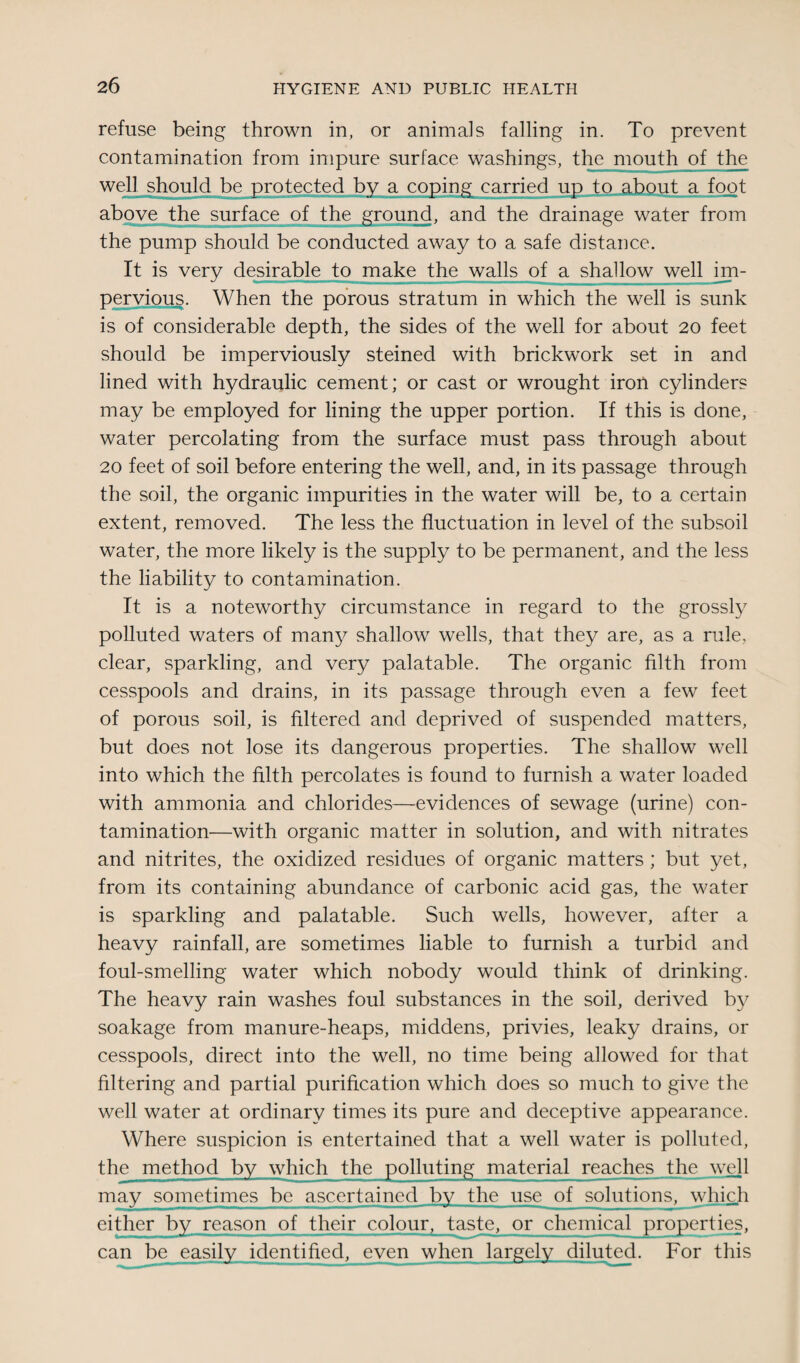 refuse being thrown in, or animals falling in. To prevent contamination from impure surface washings, the mouth of the well should be protected by a coping carried up to about a foot above the surface of the ground, and the drainage water from the pump should be conducted away to a safe distance. It is very desirable to make the walls of a shallow well im¬ pervious. When the porous stratum in which the well is sunk is of considerable depth, the sides of the well for about 20 feet should be imperviously steined with brickwork set in and lined with hydraulic cement; or cast or wrought iron cylinders may be employed for lining the upper portion. If this is done, water percolating from the surface must pass through about 20 feet of soil before entering the well, and, in its passage through the soil, the organic impurities in the water will be, to a certain extent, removed. The less the fluctuation in level of the subsoil water, the more likely is the supply to be permanent, and the less the liability to contamination. It is a noteworthy circumstance in regard to the grossly polluted waters of many shallow wells, that they are, as a rule, clear, sparkling, and very palatable. The organic filth from cesspools and drains, in its passage through even a few feet of porous soil, is filtered and deprived of suspended matters, but does not lose its dangerous properties. The shallow well into which the filth percolates is found to furnish a water loaded with ammonia and chlorides—evidences of sewage (urine) con¬ tamination—with organic matter in solution, and with nitrates and nitrites, the oxidized residues of organic matters ; but yet, from its containing abundance of carbonic acid gas, the water is sparkling and palatable. Such wells, however, after a heavy rainfall, are sometimes liable to furnish a turbid and foul-smelling water which nobody would think of drinking. The heavy rain washes foul substances in the soil, derived by soakage from manure-heaps, middens, privies, leaky drains, or cesspools, direct into the well, no time being allowed for that filtering and partial purification which does so much to give the well water at ordinary times its pure and deceptive appearance. Where suspicion is entertained that a well water is polluted, the method by which the polluting material reaches the well may sometimes be ascertained by the use of solutions, which cither by reason of their colour, taste, or chemical properties, can be easily identified, even when largely diluted. For this