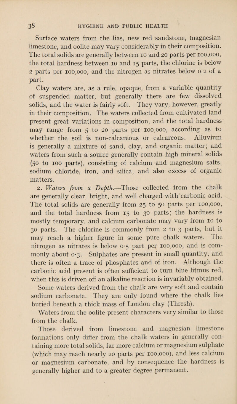 Surface waters from the lias, new red sandstone, magnesian limestone, and oolite may vary considerably in their composition. The total solids are generally between io and 20 parts per 100,000, the total hardness between 10 and 15 parts, the chlorine is below 2 parts per 100,000, and the nitrogen as nitrates below 0-2 of a part. Clay waters are, as a rule, opaque, from a variable quantity of suspended matter, but generally there are few dissolved solids, and the water is fairly soft. They vary, however, greatly in their composition. The waters collected from cultivated land present great variations in composition, and the total hardness may range from 5 to 20 parts per 100,000, according as to whether the soil is non-calcareous or calcareous. Alluvium is generally a mixture of sand, clay, and organic matter; and waters from such a source generally contain high mineral solids (50 to 100 parts), consisting of calcium and magnesium salts, sodium chloride, iron, and silica, and also excess of organic matters. 2. Waters from a Depth.—Those collected from the chalk are generally clear, bright, and well charged with carbonic acid. The total solids are generally from 25 to 50 parts per 100,000, and the total hardness from 15 to 30 parts; the hardness is mostly temporary, and calcium carbonate may vary from 10 to 30 parts. The chlorine is commonly from 2 to 3 parts, but it may reach a higher figure in some pure chalk waters. The nitrogen as nitrates is below 0*5 part per 100,000, and is com¬ monly about 0-3. Sulphates are present in small quantity, and there is often a trace of phosphates and of iron. Although the carbonic acid present is often sufficient to turn blue litmus red, when this is driven off an alkaline reaction is invariably obtained. Some waters derived from the chalk are very soft and contain sodium carbonate. They are only found where the chalk lies buried beneath a thick mass of London clay (Thresh). Waters from the oolite present characters very similar to those from the chalk. Those derived from limestone and magnesian limestone formations only differ from the chalk waters in generally con¬ taining more total solids, far more calcium or magnesium sulphate (which may reach nearly 20 parts per 100,000), and less calcium or magnesium carbonate, and by consequence the hardness is generally higher and to a greater degree permanent.