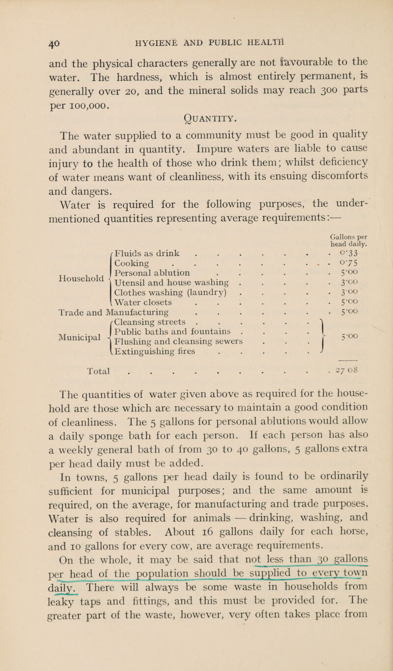 and the physical characters generally are not favourable to the water. The hardness, which is almost entirely permanent, is generally over 20, and the mineral solids may reach 300 parts per 100,000. Quantity. The water supplied to a community must be good in quality and abundant in quantity. Impure waters are liable to cause injury to the health of those who drink them; whilst deficiency of water means want of cleanliness, with its ensuing discomforts and dangers. Water is required for the following purposes, the under¬ mentioned quantities representing average requirements:— Gallons per head daily. o-33 075 5’00 3'Co 3'°° 5-00 5-00 5-00 27 08 The quantities of water given above as required for the house¬ hold are those which are necessary to maintain a good condition of cleanliness. The 5 gallons for personal ablutions would allow a daily sponge bath for each person. If each person has also a weekly general bath of from 30 to 40 gallons, 5 gallons extra per head daily must be added. In towns, 5 gallons per head daily is found to be ordinarily sufficient for municipal purposes; and the same amount is required, on the average, for manufacturing and trade purposes. Water is also required for animals •— drinking, washing, and cleansing of stables. About 16 gallons daily for each horse, and 10 gallons for every cow, are average requirements. On the whole, it may be said that not less than 30 gallons per head of the population should be supplied to every town daily. There will always be some waste in households from leaky taps and fittings, and this must be provided for. The greater part of the waste, however, very often takes place from Household f Fluids as drink Cooking Personal ablution (Utensil and house washing Clothes washing (laundry) Water closets Trade and Manufacturing r Cleansing streets j Public baths and fountains Municipal | Flushing and cleansing sewer l Extinguishing fires Total