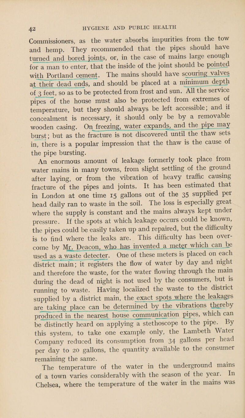 Commissioners; as the water absorbs impurities from the tow and. hemp. They recommended, that the pipes should ha\e turned and bored joints, or, in the case of mains large enough for a man to enter, that the inside of the joint should be pointed with Portland cement. The mains should have scouring valves at their dead ends, and should be placed at a minimum depth of 3 feet, so as to be protected from frost and sun. All the service pipes of the house must also be protected from extremes of temperature, but they should always be left accessible; and if concealment is necessary, it should only be by a removable wooden casing. On freezing, water expands, and the pipe may burst; but as the fracture is not discovered until the thaw sets in, there is a popular impression that the thaw is the cause of the pipe bursting. An enormous amount of leakage formerly took place from water mains in many towns, from slight settling of the ground after laying, or from the vibration of heavy traffic causing fracture of the pipes and joints. It has been estimated that in London at one time 15 gallons out of the 35 supplied per head daily ran to waste in the soil. The loss is especially great where the supply is constant and the mains always kept under pressure. If the spots at which leakage occurs could be known, the pipes could be easily taken up and repaired, but the difficulty is to find where the leaks are. Ihis difficulty has been over¬ come by Mr. Deacon, who has invented a meter which can be used as a waste detecter. One of these meters is placed on each district main; it registers the flow of water by day and night and therefore the waste, for the water flowing through the mam during the dead of night is not used by the consumers, but is running to waste. Having localized the waste to the district supplied by a district main, the exact spots, where the leakages are taking place can be determined by the vibrations thereby produced in the nearest house communication pipes, which can be distinctly heard on applying a stethoscope to the pipe. By this system, to take one example only, the Lambeth W ater Company reduced its consumption from 34 gallons per head per day to 20 gallons, the quantity available to the consumer remaining the same. The temperature of the water in the underground mains of a town varies considerably with the season of the year. In Chelsea, where the temperature of the water in the mains was