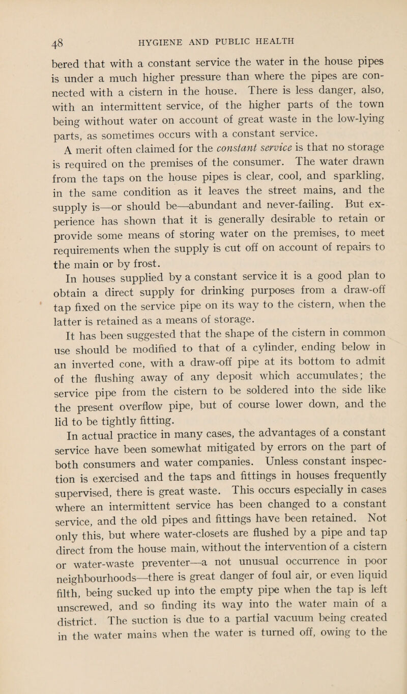 bered that with a constant service the water in the house pipes is under a much higher pressure than where the pipes are con¬ nected with a cistern in the house. There is less danger, also, with an intermittent service, of the higher parts of the town being without water on account of great waste in the low-lying parts, as sometimes occurs with a constant service. A merit often claimed for the constant service is that no storage is required on the premises of the consumer. The water drawn from the taps on the house pipes is clear, cool, and sparkling, in the same condition as it leaves the street mains, and the supply is_or should be—abundant and never-failing. But ex¬ perience has shown that it is generally desirable to retain or provide some means of storing water on the premises, to meet requirements when the supply is cut off on account of repairs to the main or by frost. In houses supplied by a constant service it is a good plan to obtain a direct supply for drinking purposes from a draw-off tap fixed on the service pipe on its way to the cistern, when the latter is retained as a means of storage. It has been suggested that the shape of the cistern in common use should be modified to that of a cylinder, ending below in an inverted cone, with a draw-off pipe at its bottom to admit of the flushing away of any deposit which accumulates; the service pipe from the cistern to be soldered into the side like the present overflow pipe, but of course lower down, and the lid to be tightly fitting. In actual practice in many cases, the advantages of a constant service have been somewhat mitigated by errors on the part of both consumers and water companies. Unless constant inspec¬ tion is exercised and the taps and fittings in houses frequently supervised, there is great waste. This occurs especially in cases where an intermittent service has been changed to a constant service, and the old pipes and fittings have been retained. Not only this, but where water-closets are flushed by a pipe and tap direct from the house main, without the intervention of a cistern or water-waste preventer—a not unusual occurrence in poor neighbourhoods—there is great danger of foul air, or even liquid filth, being sucked up into the empty pipe when the tap is left unscrewed, and so finding its way into the water main of a district. The suction is due to a partial vacuum being created in the water mains when the water is turned off, owing to the