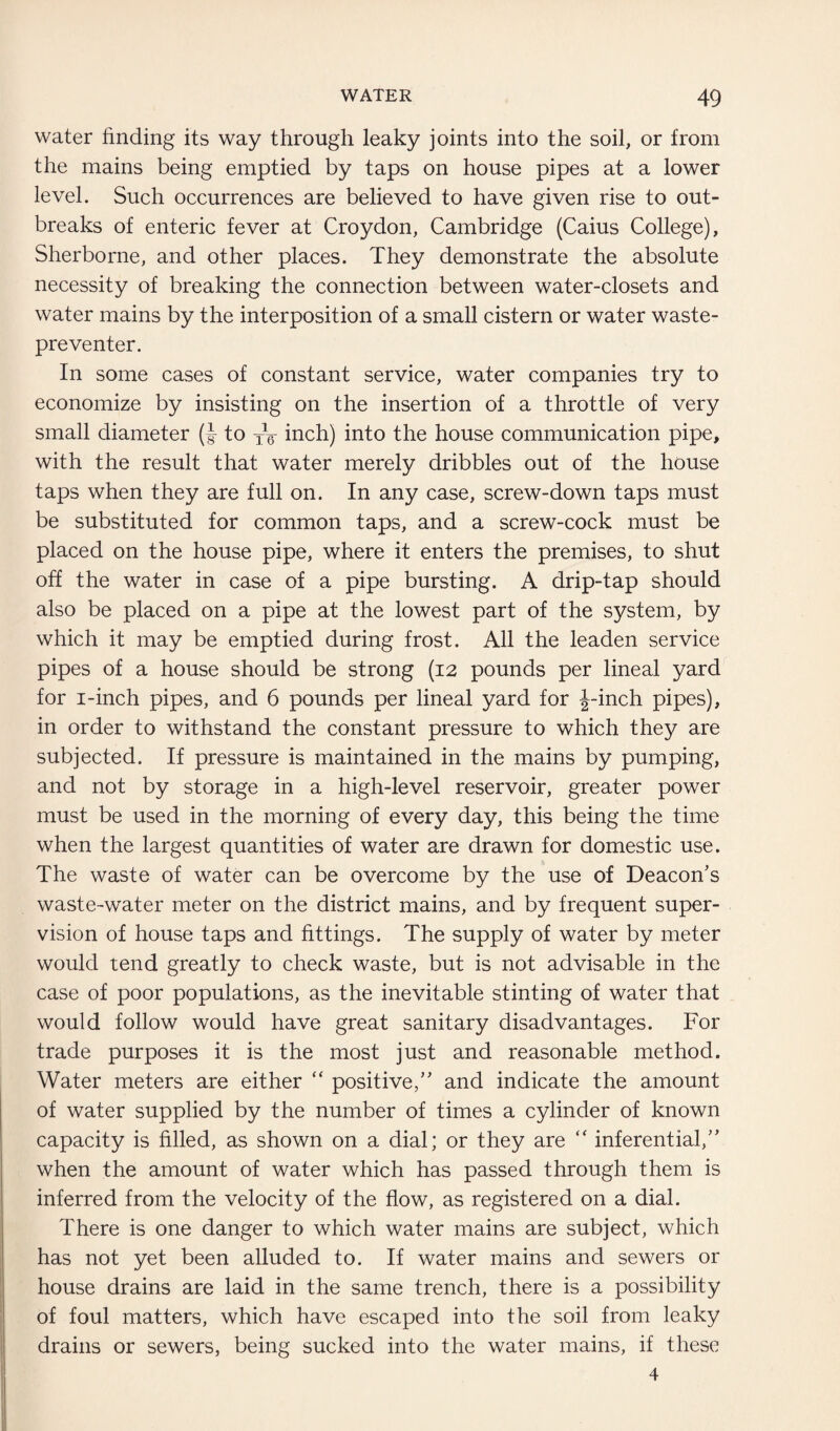 water finding its way through leaky joints into the soil, or from the mains being emptied by taps on house pipes at a lower level. Such occurrences are believed to have given rise to out¬ breaks of enteric fever at Croydon, Cambridge (Caius College), Sherborne, and other places. They demonstrate the absolute necessity of breaking the connection between water-closets and water mains by the interposition of a small cistern or water waste- preventer. In some cases of constant service, water companies try to economize by insisting on the insertion of a throttle of very small diameter (J- to XV inch) into the house communication pipe, with the result that water merely dribbles out of the house taps when they are full on. In any case, screw-down taps must be substituted for common taps, and a screw-cock must be placed on the house pipe, where it enters the premises, to shut off the water in case of a pipe bursting. A drip-tap should also be placed on a pipe at the lowest part of the system, by which it may be emptied during frost. All the leaden service pipes of a house should be strong (12 pounds per lineal yard for 1-inch pipes, and 6 pounds per lineal yard for J-inch pipes), in order to withstand the constant pressure to which they are subjected. If pressure is maintained in the mains by pumping, and not by storage in a high-level reservoir, greater power must be used in the morning of every day, this being the time when the largest quantities of water are drawn for domestic use. The waste of water can be overcome by the use of Deacon’s waste-water meter on the district mains, and by frequent super¬ vision of house taps and fittings. The supply of water by meter would tend greatly to check waste, but is not advisable in the case of poor populations, as the inevitable stinting of water that would follow would have great sanitary disadvantages. For trade purposes it is the most just and reasonable method. Water meters are either “ positive,” and indicate the amount of water supplied by the number of times a cylinder of known capacity is filled, as shown on a dial; or they are “ inferential,” when the amount of water which has passed through them is inferred from the velocity of the flow, as registered on a dial. There is one danger to which water mains are subject, which has not yet been alluded to. If water mains and sewers or house drains are laid in the same trench, there is a possibility of foul matters, which have escaped into the soil from leaky drains or sewers, being sucked into the water mains, if these 4