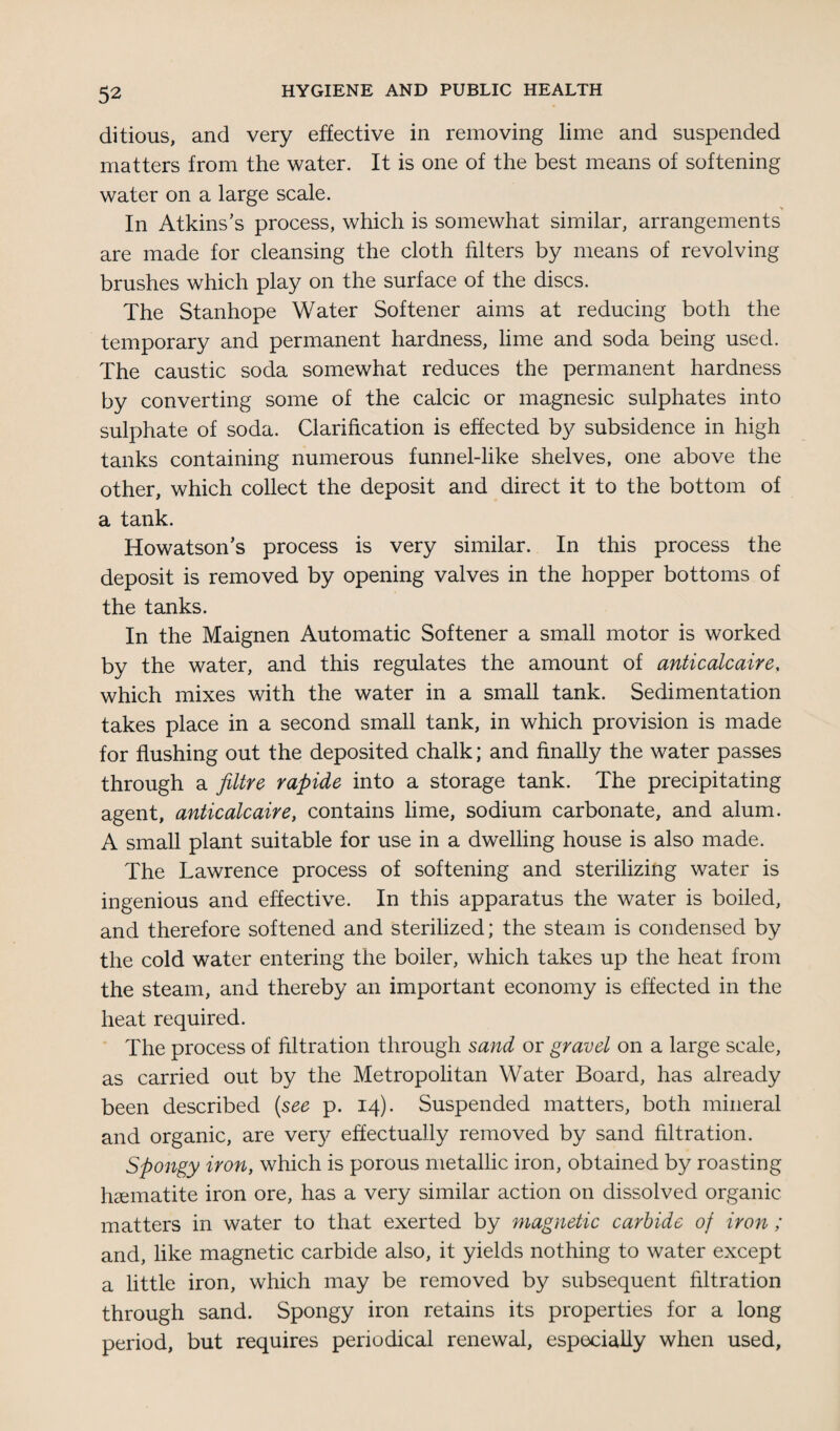 ditious, and very effective in removing lime and suspended matters from the water. It is one of the best means of softening water on a large scale. In Atkins’s process, which is somewhat similar, arrangements are made for cleansing the cloth filters by means of revolving brushes which play on the surface of the discs. The Stanhope Water Softener aims at reducing both the temporary and permanent hardness, lime and soda being used. The caustic soda somewhat reduces the permanent hardness by converting some of the calcic or magnesic sulphates into sulphate of soda. Clarification is effected by subsidence in high tanks containing numerous funnel-like shelves, one above the other, which collect the deposit and direct it to the bottom of a tank. Howatson’s process is very similar. In this process the deposit is removed by opening valves in the hopper bottoms of the tanks. In the Maignen Automatic Softener a small motor is worked by the water, and this regulates the amount of anticalcaire, which mixes with the water in a small tank. Sedimentation takes place in a second small tank, in which provision is made for flushing out the deposited chalk; and finally the water passes through a flitre rapide into a storage tank. The precipitating agent, anticalcaire, contains lime, sodium carbonate, and alum. A small plant suitable for use in a dwelling house is also made. The Lawrence process of softening and sterilizing water is ingenious and effective. In this apparatus the water is boiled, and therefore softened and sterilized; the steam is condensed by the cold water entering the boiler, which takes up the heat from the steam, and thereby an important economy is effected in the heat required. The process of filtration through sand or gravel on a large scale, as carried out by the Metropolitan Water Board, has already been described (see p. 14). Suspended matters, both mineral and organic, are very effectually removed by sand filtration. Spongy iron, which is porous metallic iron, obtained by roasting haematite iron ore, has a very similar action on dissolved organic matters in water to that exerted by magnetic carbide of iron ; and, like magnetic carbide also, it yields nothing to water except a little iron, which may be removed by subsequent filtration through sand. Spongy iron retains its properties for a long period, but requires periodical renewal, especially when used.