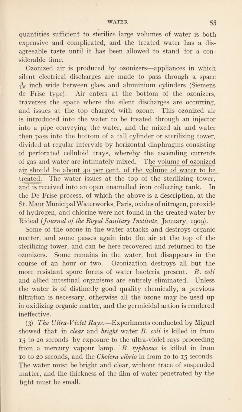 quantities sufficient to sterilize large volumes of water is both expensive and complicated, and the treated water has a dis¬ agreeable taste until it has been allowed to stand for a con¬ siderable time. Ozonized air is produced by ozonizers—appliances in which silent electrical discharges are made to pass through a space XV inch wide between glass and aluminium cylinders (Siemens de Frise type). Air enters at the bottom of the ozonizers, traverses the space where the silent discharges are occurring, and issues at the top charged with ozone. This ozonized air is introduced into the water to be treated through an injector into a pipe conveying the water, and the mixed air and water then pass into the bottom of a tall cylinder or sterilizing tower, divided at regular intervals by horizontal diaphragms consisting of perforated celluloid trays, whereby the ascending currents of gas and water are intimately mixed. The volume of ozonized air should be about 40 per cent, of the volume of water to be treated. The water issues at the top of the sterilizing tower, and is received into an open enamelled iron collecting tank. In the De Frise process, of which the above is a description, at the St. Maur Municipal Waterworks, Paris, oxides of nitrogen, peroxide of hydrogen, and chlorine were not found in the treated water by Rideal (Journal of the Royal Sanitary Institute, January, 1909). Some of the ozone in the water attacks and destroys organic matter, and some passes again into the air at the top of the sterilizing tower, and can be here recovered and returned to the ozonizers. Some remains in the water, but disappears in the course of an hour or two. Ozonization destroys all but the more resistant spore forms of water bacteria present. B. coli and allied intestinal organisms are entirely eliminated. Unless the water is of distinctly good quality chemically, a previous filtration is necessary, otherwise all the ozone may be used up in oxidizing organic matter, and the germicidal action is rendered ineffective. (3) The Ultra-Violet Rays.—Experiments conducted by Miguel showed that in clear and bright water B. coli is killed in from 15 to 20 seconds by exposure to the ultra-violet rays proceeding from a mercury vapour lamp. B. typhosus is killed in from 10 to 20 seconds, and the Cholera vibrio in from 10 to 15 seconds. The water must be bright and clear, without trace of suspended matter, and the thickness of the film of water penetrated by the light must be small.
