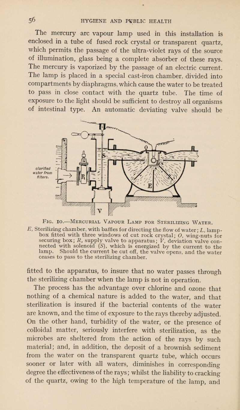 The mercury arc vapour lamp used in this installation is enclosed in a tube of fused rock crystal or transparent quartz, which permits the passage of the ultra-violet rays of the source of illumination, glass being a complete absorber of these rays. The mercury is vaporized by the passage of an electric current. The lamp is placed in a special cast-iron chamber, divided into compartments by diaphragms, which cause the water to be treated to pass in close contact with the quartz tube. The time of exposure to the light should be sufficient to destroy all organisms of intestinal type. An automatic deviating valve should be Fig. io.—Mercurial Vapour Lamp for Sterilizing Water. E, Sterilizing chamber, with baffles for directing the flow of water; L, lamp- box fitted with three windows of cut rock crystal; O, wing-nuts for securing box; R, supply valve to apparatus; V, deviation valve con¬ nected with solenoid (S), which is energized by the current to the lamp. Should the current be cut off, the valve opens, and the water ceases to pass to the sterilizing chamber. fitted to the apparatus, to insure that no water passes through the sterilizing chamber when the lamp is not in operation. The process has the advantage over chlorine and ozone that nothing of a chemical nature is added to the water, and that sterilization is insured if the bacterial contents of the water are known, and the time of exposure to the rays thereby adjusted. On the other hand, turbidity of the water, or the presence of colloidal matter, seriously interfere with sterilization, as the microbes are sheltered from the action of the rays by such material; and, in addition, the deposit of a brownish sediment from the water on the transparent quartz tube, which occurs sooner or later with all waters, diminishes in corresponding degree the effectiveness of the rays; whilst the liability to cracking of the quartz, owing to the high temperature of the lamp, and