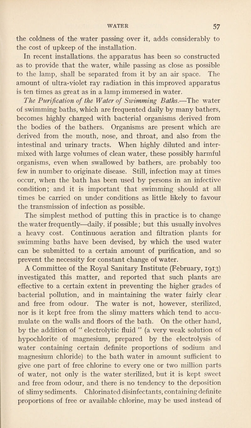 the coldness of the water passing over it, adds considerably to the cost of upkeep of the installation. In recent installations, the apparatus has been so constructed as to provide that the water, while passing as close as possible to the lamp, shall be separated from it by an air space. The amount of ultra-violet ray radiation in this improved apparatus is ten times as great as in a lamp immersed in water. The Purification of the Water of Swimming Baths.—The water of swimming baths, which are frequented daily by many bathers, becomes highly charged with bacterial organisms derived from the bodies of the bathers. Organisms are present which are derived from the mouth, nose, and throat, and also from the intestinal and urinary tracts. When highly diluted and inter¬ mixed with large volumes of clean water, these possibly harmful organisms, even when swallowed by bathers, are probably too few in number to originate disease. Still, infection may at times occur, when the bath has been used by persons in an infective condition; and it is important that swimming should at all times be carried on under conditions as little likely to favour the transmission of infection as possible. The simplest method of putting this in practice is to change the water frequently—daily, if possible; but this usually involves a heavy cost. Continuous aeration and filtration plants for swimming baths have been devised, by which the used water can be submitted to a certain amount of purification, and so prevent the necessity for constant change of water. A Committee of the Royal Sanitary Institute (February, 1913) investigated this matter, and reported that such plants are effective to a certain extent in preventing the higher grades of bacterial pollution, and in maintaining the water fairly clear and free from odour. The water is not, however, sterilized, nor is it kept free from the slimy matters which tend to accu¬ mulate on the walls and floors of the bath. On the other hand, by the addition of  electrolytic fluid ” (a very weak solution of hypochlorite of magnesium, prepared by the electrolysis of water containing certain definite proportions of sodium and magnesium chloride) to the bath water in amount sufficient to give one part of free chlorine to every one or two million parts of water, not only is the water sterilized, but it is kept sweet and free from odour, and there is no tendency to the deposition of slimy sediments. Chlorinated disinfectants, containing definite proportions of free or available chlorine, may be used instead of