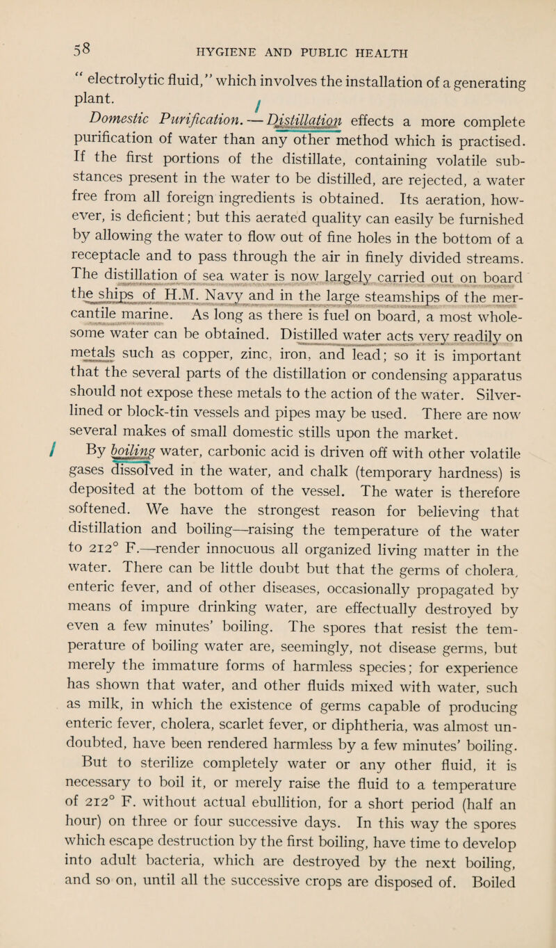 electrolytic fluid/' which involves the installation of a generating plant. Domestic Purification. Distillation effects a more complete purification of water than any other method which is practised. If the first portions of the distillate, containing volatile sub¬ stances present in the water to be distilled, are rejected, a water free from all foreign ingredients is obtained. Its aeration, how¬ ever, is deficient; but this aerated quality can easily be furnished by allowing the water to flow out of fine holes in the bottom of a receptacle and to pass through the air in finely divided streams. The distillation of sea water is now largely carried out on board % ffips * H.M, Navy and in the large steamships of the mer- cantile marine. As long as there is fuel on board, a most whole- some water can be obtained. Distilled water acts verv readilv on such as copper, zinc, iron, and lead; so it is important that the several parts of the distillation or condensing apparatus should not expose these metals to the action of the water. Silver- lined or block-tin vessels and pipes may be used. There are now several makes of small domestic stills upon the market. By boiling water, carbonic acid is driven off with other volatile gases dissolved in the water, and chalk (temporary hardness) is deposited at the bottom of the vessel. The water is therefore softened. We have the strongest reason for believing that distillation and boiling—raising the temperature of the water to 212° F.—render innocuous all organized living matter in the water. There can be little doubt but that the germs of cholera, enteric fever, and of other diseases, occasionally propagated by means of impure drinking water, are effectually destroyed by even a few minutes' boiling. The spores that resist the tem¬ perature of boiling water are, seemingly, not disease germs, but merely the immature forms of harmless species; for experience has shown that water, and other fluids mixed with water, such as milk, in which the existence of germs capable of producing enteric fever, cholera, scarlet fever, or diphtheria, was almost un¬ doubted, have been rendered harmless by a few minutes’ boiling. But to sterilize completely water or any other fluid, it is necessary to boil it, or merely raise the fluid to a temperature of 212° F. without actual ebullition, for a short period (half an hour) on three or four successive days. In this way the spores which escape destruction by the first boiling, have time to develop into adult bacteria, which are destroyed by the next boiling, and so on, until all the successive crops are disposed of. Boiled