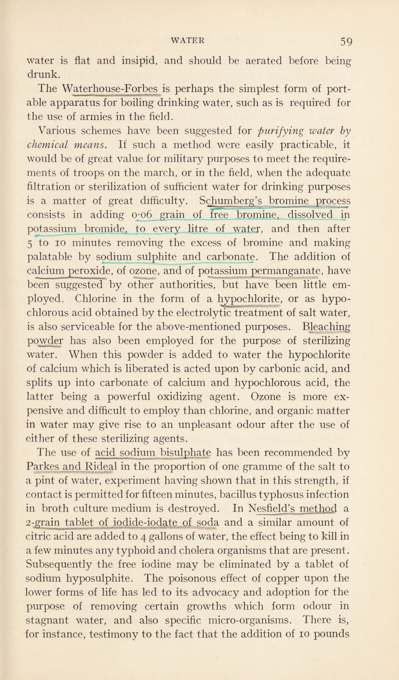 water is flat and insipid, and should be aerated before being drunk. The Waterhouse-Forbes is perhaps the simplest form of port- able apparatus for boiling drinking water, such as is required for the use of armies in the field. Various schemes have been suggested for purifying water by chemical means. If such a method were easily practicable, it would be of great value for military purposes to meet the require¬ ments of troops on the march, or in the field, when the adequate filtration or sterilization of sufficient water for drinking purposes is a matter of great difficulty. Schumberg’s bromine process consists in adding o-o6 grain of free bromine, dissolved in potassium bromide, to every litre of water, and then after 5 to io minutes removing the excess of bromine and making palatable by sodium sulphite and carbonate. The addition of calcium peroxide, of ozone, and of potassium permanganate, have an mu wifBuiiimiiii been suggested by other authorities, but have been little em¬ ployed. Chlorine in the form of a hypochlorite, or as hypo- chlorous acid obtained by the electrolytic treatment of salt water, is also serviceable for the above-mentioned purposes. Bleaching powder has also been employed for the purpose of sterilizing water. When this powder is added to water the hypochlorite of calcium which is liberated is acted upon by carbonic acid, and splits up into carbonate of calcium and hypochlorous acid, the latter being a powerful oxidizing agent. Ozone is more ex¬ pensive and difficult to employ than chlorine, and organic matter in water may give rise to an unpleasant odour after the use of either of these sterilizing agents. The use of acid sodium bisulphate has been recommended by Parkes and Rideal in the proportion of one gramme of the salt to a pint of water, experiment having shown that in this strength, if contact is permitted for fifteen minutes, bacillus typhosus infection in broth culture medium is destroyed. In Nesfield's method a 2-grain tablet of iodide-iodate of soda and a similar amount of citric acid are added to 4 gallons of water, the effect being to kill in a few minutes any typhoid and cholera organisms that are present. Subsequently the free iodine may be eliminated by a tablet of sodium hyposulphite. The poisonous effect of copper upon the lower forms of life has led to its advocacy and adoption for the purpose of removing certain growths which form odour in stagnant water, and also specific micro-organisms. There is, for instance, testimony to the fact that the addition of 10 pounds