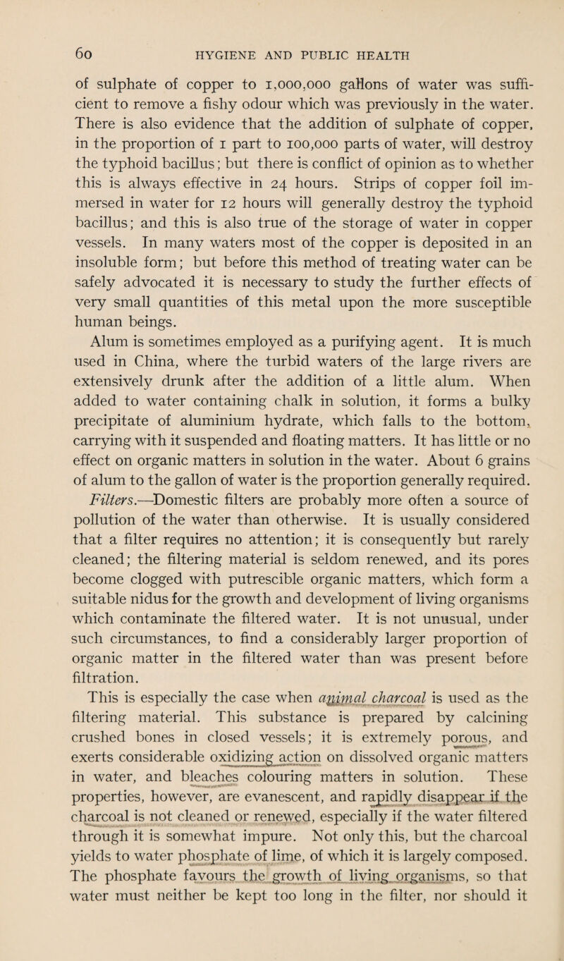 of sulphate of copper to 1,000,000 gallons of water was suffi¬ cient to remove a fishy odour which was previously in the water. There is also evidence that the addition of sulphate of copper, in the proportion of 1 part to 100,000 parts of water, will destroy the typhoid bacillus; but there is conflict of opinion as to whether this is always effective in 24 hours. Strips of copper foil im¬ mersed in water for 12 hours will generally destroy the typhoid bacillus; and this is also true of the storage of water in copper vessels. In many waters most of the copper is deposited in an insoluble form; but before this method of treating water can be safely advocated it is necessary to study the further effects of very small quantities of this metal upon the more susceptible human beings. Alum is sometimes employed as a purifying agent. It is much used in China, where the turbid waters of the large rivers are extensively drunk after the addition of a little alum. When added to water containing chalk in solution, it forms a bulky precipitate of aluminium hydrate, which falls to the bottom, carrying with it suspended and floating matters. It has little or no effect on organic matters in solution in the water. About 6 grains of alum to the gallon of water is the proportion generally required. Filters.—Domestic filters are probably more often a source of pollution of the water than otherwise. It is usually considered that a filter requires no attention; it is consequently but rarely cleaned; the filtering material is seldom renewed, and its pores become clogged with putrescible organic matters, which form a suitable nidus for the growth and development of living organisms which contaminate the filtered water. It is not unusual, under such circumstances, to find a considerably larger proportion of organic matter in the filtered water than was present before filtration. This is especially the case when a^mal charcoal is used as the filtering material. This substance is prepared by calcining crushed bones in closed vessels; it is extremely porous, and exerts considerable oxidizing action on dissolved organic matters in water, and bleaches colouring matters in solution. These properties, however, are evanescent, and rapidly disappear if the charcoal is not cleaned or renewed, especially if the water filtered through it is somewhat impure. Not only this, but the charcoal yields to water phosphate of lime, of which it is largely composed. The phosphate favours the growth of living, organisms, so that water must neither be kept too long in the filter, nor should it