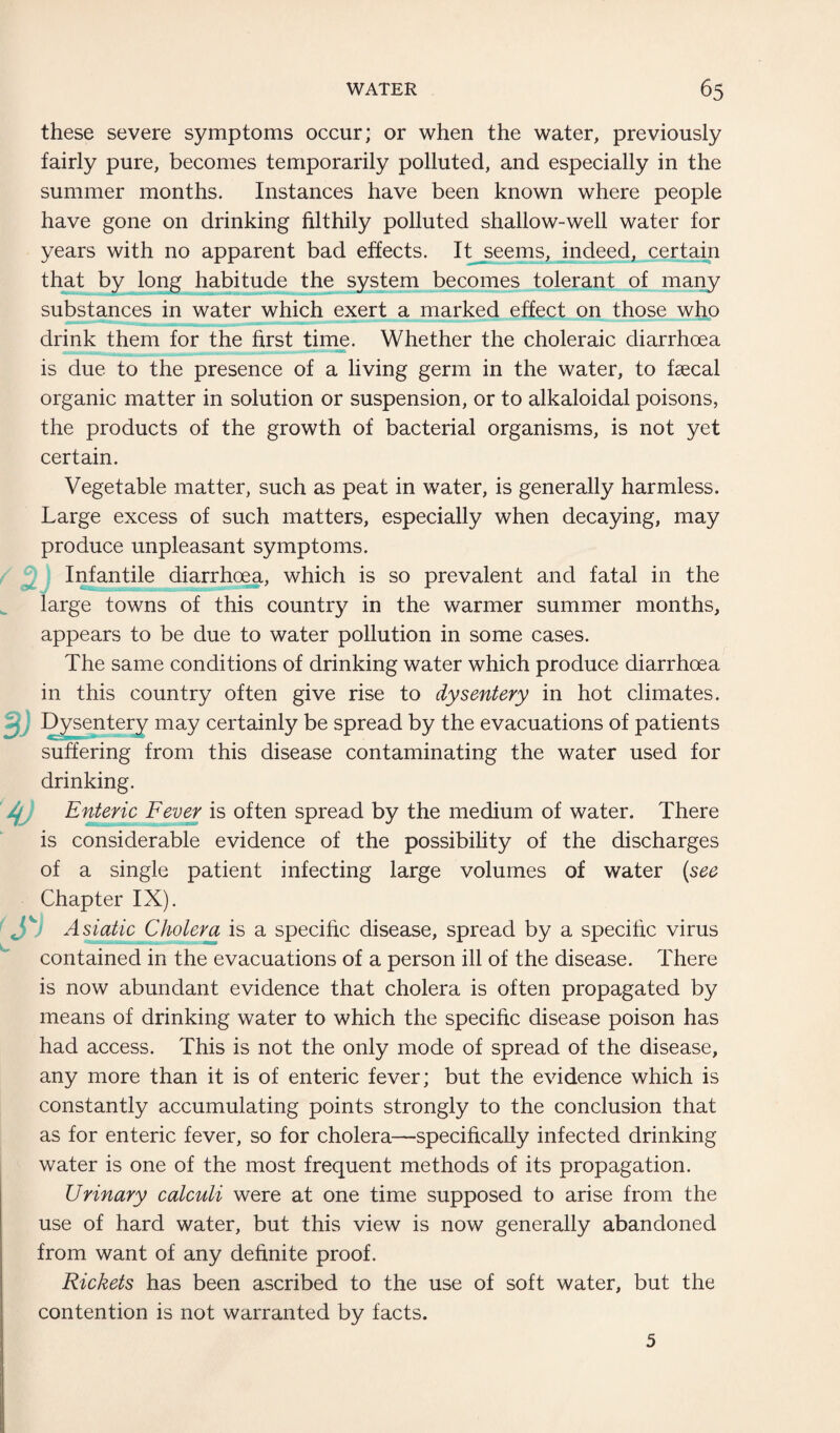 these severe symptoms occur; or when the water, previously fairly pure, becomes temporarily polluted, and especially in the summer months. Instances have been known where people have gone on drinking filthily polluted shallow-well water for years with no apparent bad effects. It seems, indeed, certain that by long habitude the system becomes tolerant of many substances in water which exert a marked effect on those who drink them for the first time. Whether the choleraic diarrhoea is due to the presence of a living germ in the water, to faecal organic matter in solution or suspension, or to alkaloidal poisons, the products of the growth of bacterial organisms, is not yet certain. Vegetable matter, such as peat in water, is generally harmless. Large excess of such matters, especially when decaying, may produce unpleasant symptoms. Infantile diarrhoea, which is so prevalent and fatal in the large towns of this country in the warmer summer months, appears to be due to water pollution in some cases. The same conditions of drinking water which produce diarrhoea in this country often give rise to dysentery in hot climates. Dysentery may certainly be spread by the evacuations of patients suffering from this disease contaminating the water used for drinking. '4J Enteric Fever is often spread by the medium of water. There is considerable evidence of the possibility of the discharges of a single patient infecting large volumes of water (see Chapter IX). r. Asiatic Cholera is a specific disease, spread by a specific virus contained in the evacuations of a person ill of the disease. There is now abundant evidence that cholera is often propagated by means of drinking water to which the specific disease poison has had access. This is not the only mode of spread of the disease, any more than it is of enteric fever; but the evidence which is constantly accumulating points strongly to the conclusion that as for enteric fever, so for cholera—specifically infected drinking water is one of the most frequent methods of its propagation. Urinary calculi were at one time supposed to arise from the use of hard water, but this view is now generally abandoned from want of any definite proof. Rickets has been ascribed to the use of soft water, but the contention is not warranted by facts. 5