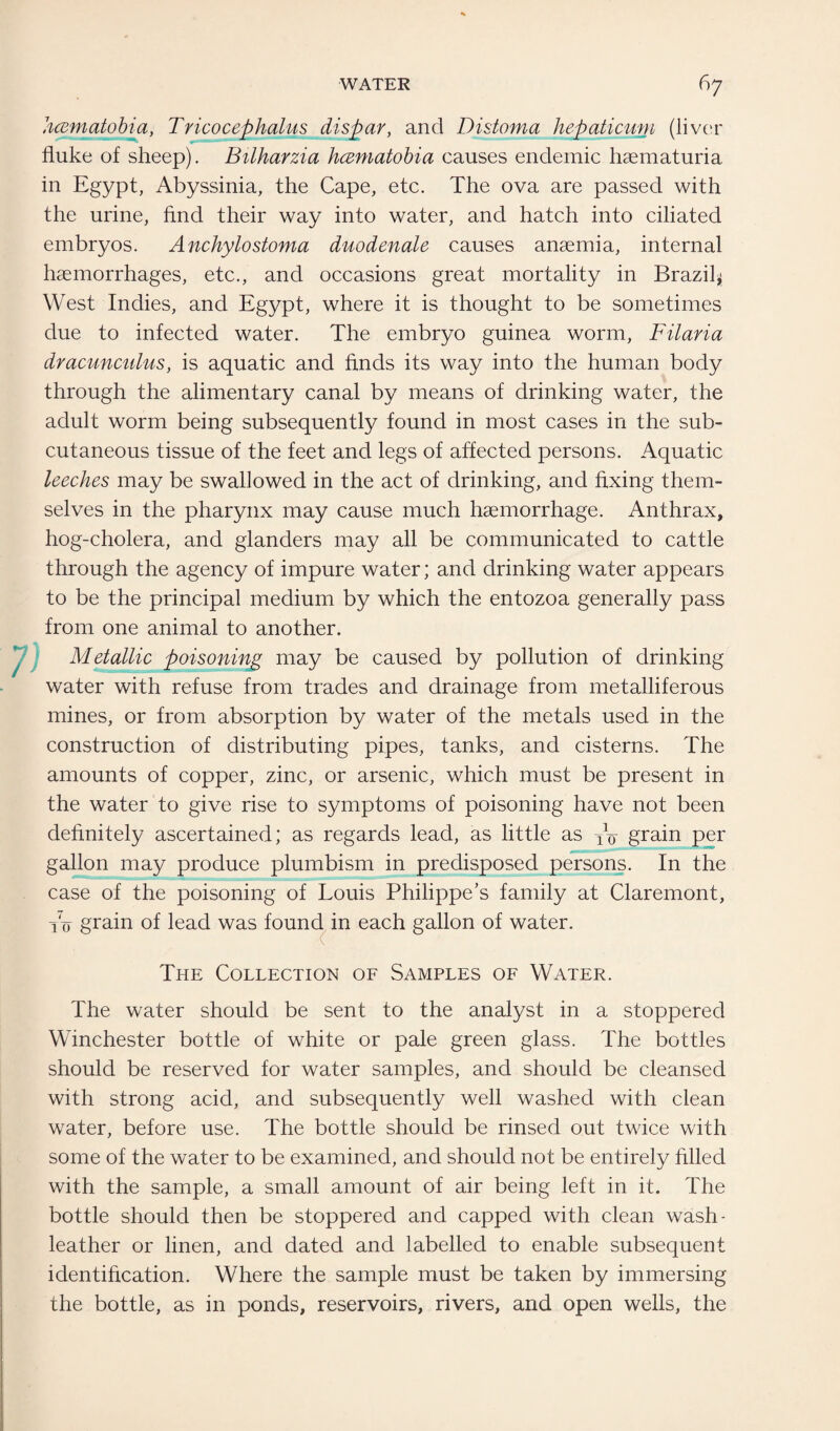 hcematobia, Tricocephalus dispar, and Distoma hepaticuni (liver fluke of sheep). Bilharzia hcematobia causes endemic haematuria in Egypt, Abyssinia, the Cape, etc. The ova are passed with the urine, find their way into water, and hatch into ciliated embryos. Anchylostoma duodenale causes anaemia, internal haemorrhages, etc., and occasions great mortality in Brazil* West Indies, and Egypt, where it is thought to be sometimes due to infected water. The embryo guinea worm, Filaria dracunculus, is aquatic and finds its way into the human body through the alimentary canal by means of drinking water, the adult worm being subsequently found in most cases in the sub¬ cutaneous tissue of the feet and legs of affected persons. Aquatic leeches may be swallowed in the act of drinking, and fixing them¬ selves in the pharynx may cause much haemorrhage. Anthrax, hog-cholera, and glanders may all be communicated to cattle through the agency of impure water; and drinking water appears to be the principal medium by which the entozoa generally pass from one animal to another. Metallic poisoning may be caused by pollution of drinking water with refuse from trades and drainage from metalliferous mines, or from absorption by water of the metals used in the construction of distributing pipes, tanks, and cisterns. The amounts of copper, zinc, or arsenic, which must be present in the water to give rise to symptoms of poisoning have not been definitely ascertained; as regards lead, as little as Vo grain per gallon may produce plumbism in predisposed persons. In the case of the poisoning of Louis Philippe’s family at Claremont, Vo grain of lead was found in each gallon of water. The Collection of Samples of Water. The water should be sent to the analyst in a stoppered Winchester bottle of white or pale green glass. The bottles should be reserved for water samples, and should be cleansed with strong acid, and subsequently well washed with clean water, before use. The bottle should be rinsed out twice with some of the water to be examined, and should not be entirely filled with the sample, a small amount of air being left in it. The bottle should then be stoppered and capped with clean wash- leather or linen, and dated and labelled to enable subsequent identification. Where the sample must be taken by immersing the bottle, as in ponds, reservoirs, rivers, and open wells, the