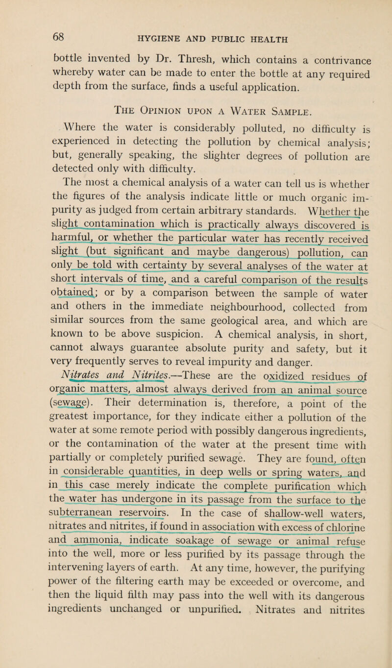 bottle invented by Dr. Thresh, which contains a contrivance whereby water can be made to enter the bottle at any required depth from the surface, finds a useful application. The Opinion upon a Water Sample. Where the water is considerably polluted, no difficulty is experienced in detecting the pollution by chemical analysis; but, generally speaking, the slighter degrees of pollution are detected only with difficulty. The most a chemical analysis of a water can tell us is whether the figures of the analysis indicate little or much organic im¬ purity as judged from certain arbitrary standards. Whether the slight contamination which is practically always discovered is harmful, or whether the particular water has recently received slight (but significant and maybe dangerous) pollution, can only be told with certainty by several analyses of the water at short intervals of time, and a careful comparison of the results obtained; or by a comparison between the sample of water and others in the immediate neighbourhood, collected from similar sources from the same geological area, and which are known to be above suspicion. A chemical analysis, in short, cannot always guarantee absolute purity and safety, but it very frequently serves to reveal impurity and danger. Nitrates and Nitrites.—These are the oxidized residues of organic matters, almost always derived from an animal source (sewage). Their determination is, therefore, a point of the greatest importance, for they indicate either a pollution of the water at some remote period with possibly dangerous ingredients, or the contamination of the water at the present time with partially or completely purified sewage. They are found, often in considerable quantities, in deep wells or spring waters, and in this case merely indicate the complete purification which the water has undergone in its passage from the surface to t^e subterranean reservoirs. In the case of shallow-well waters, nitrates and nitrites, if found in association with excess of chlorine and ammonia, indicate soakage of sewage or animal refuse into the well, more or less purified by its passage through the intervening layers of earth. At any time, however, the purifying power of the filtering earth may be exceeded or overcome, and then the liquid filth may pass into the well with its dangerous ingredients unchanged or unpurified. Nitrates and nitrites