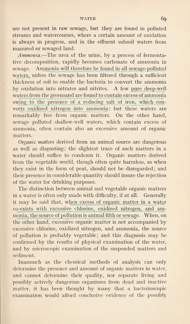 are not present in raw sewage, but they are found in polluted streams and watercourses, where a certain amount of oxidation is always in progress, and in the effluent subsoil waters from manured or sewaged land. Ammonia.—The urea of the urine, by a process of fermenta¬ tive decomposition, rapidly becomes carbonate of ammonia in sewage. Ammonia will therefore be found in all sewage-polluted waters, unless the sewage has been filtered through a sufficient thickness of soil to enable the bacteria to convert the ammonia by oxidation into nitrates and nitrites. A few pure deep-well waters from the greensand are found to contain excess of ammonia owing to the presence of a reducing salt of iron, which con¬ verts oxidized nitrogen into ammonia; but these waters are remarkably free from organic matters. On the other hand, sewage polluted shallow-well waters, which contain excess of ammonia, often contain also an excessive amount of organic matters. Organic matters derived from an animal source are dangerous as well as disgusting; the slightest trace of such matters in a water should suffice to condemn it. Organic matters derived from the vegetable world, though often quite harmless, as when they exist in the form of peat, should not be disregarded; and their presence in considerable quantity should insure the rejection of the water for drinking purposes. The distinction between animal and vegetable organic matters in a water is often only made with difficulty, if at all. Generally it may be said that, when excess of organic matter in a water co-exists with excessive chlorine, oxidized nitrogen, and am¬ monia, the source of pollution is animal filth or sewage. When, on the other hand, excessive organic matter is not accompanied by excessive chlorine, oxidized nitrogen, and ammonia, the source of pollution is probably vegetable; and this diagnosis may be confirmed by the results of physical examination of the water, and by microscopic examination of the suspended matters and sediment. Inasmuch as the chemical methods of analysis can only determine the presence and amount of organic matters in water, and cannot determine their quality, nor separate living and possibly actively dangerous organisms from dead and inactive matter, it has been thought by many that a bacterioscopic examination would afford conclusive evidence of the possibly