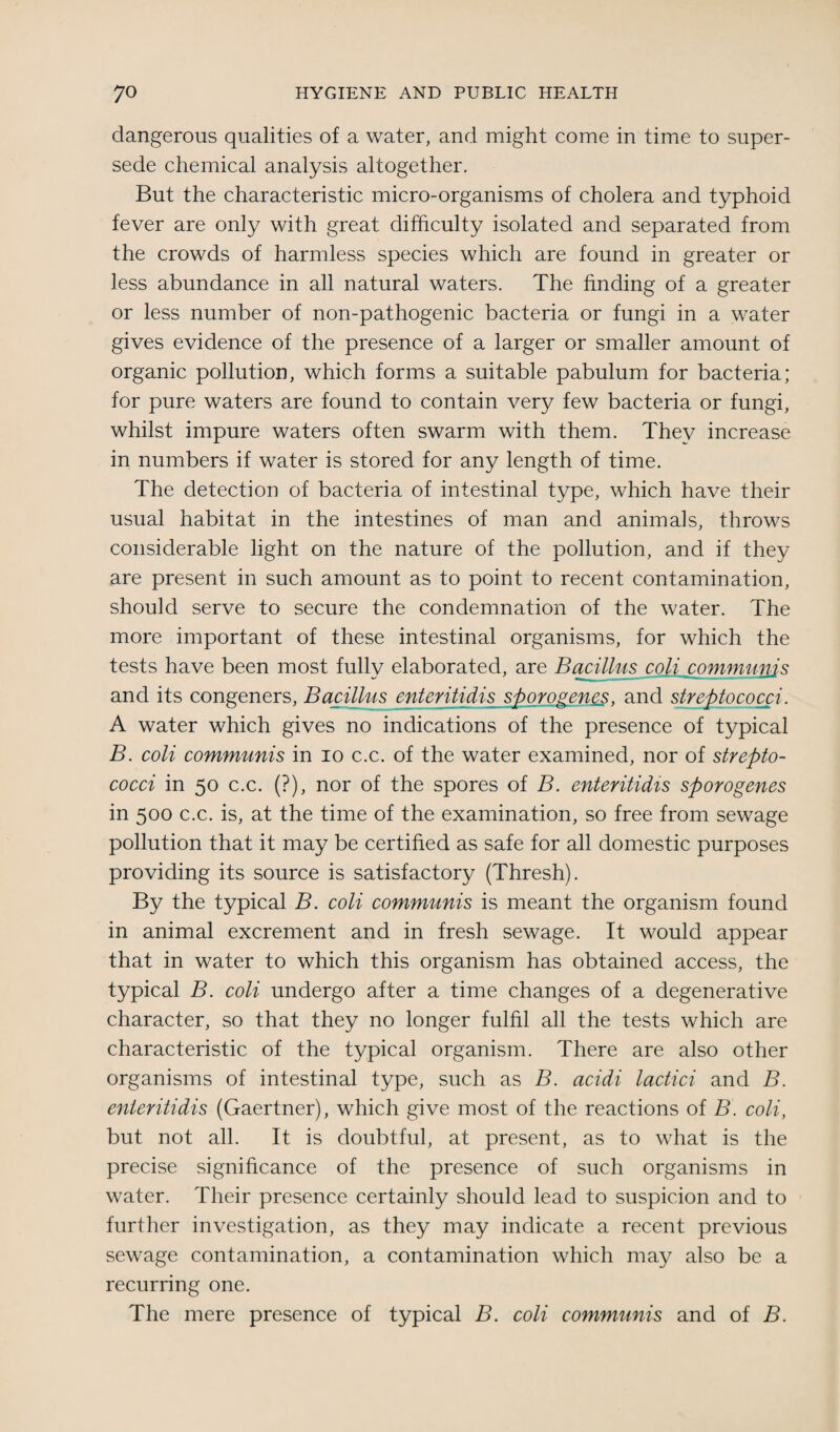 dangerous qualities of a water, and might come in time to super¬ sede chemical analysis altogether. But the characteristic micro-organisms of cholera and typhoid fever are only with great difficulty isolated and separated from the crowds of harmless species which are found in greater or less abundance in all natural waters. The finding of a greater or less number of non-pathogenic bacteria or fungi in a water gives evidence of the presence of a larger or smaller amount of organic pollution, which forms a suitable pabulum for bacteria; for pure waters are found to contain very few bacteria or fungi, whilst impure waters often swarm with them. They increase in numbers if water is stored for any length of time. The detection of bacteria of intestinal type, which have their usual habitat in the intestines of man and animals, throws considerable light on the nature of the pollution, and if they are present in such amount as to point to recent contamination, should serve to secure the condemnation of the water. The more important of these intestinal organisms, for which the tests have been most fully elaborated, are Bacillus coU communis and its congeners, Bacillus enteritidis sporogenes, and streptococci. A water which gives no indications of the presence of typical B. coli communis in io c.c. of the water examined, nor of strepto¬ cocci in 50 c.c. (?), nor of the spores of B. enteritidis sporogenes in 500 c.c. is, at the time of the examination, so free from sewage pollution that it may be certified as safe for all domestic purposes providing its source is satisfactory (Thresh). By the typical B. coli communis is meant the organism found in animal excrement and in fresh sewage. It would appear that in water to which this organism has obtained access, the typical B. coli undergo after a time changes of a degenerative character, so that they no longer fulfil all the tests which are characteristic of the typical organism. There are also other organisms of intestinal type, such as B. acidi lactici and B. enteritidis (Gaertner), which give most of the reactions of B. coli, but not all. It is doubtful, at present, as to what is the precise significance of the presence of such organisms in water. Their presence certainly should lead to suspicion and to further investigation, as they may indicate a recent previous sewage contamination, a contamination which may also be a recurring one. The mere presence of typical B. coli communis and of B.