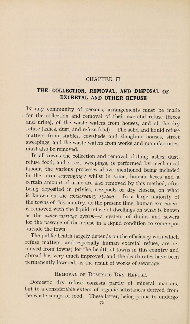 CHAPTER II THE COLLECTION, REMOVAL, AND DISPOSAL OF EXCRETAL AND OTHER REFUSE In any community of persons, arrangements must be made for the collection and removal of their excretal refuse (faeces and urine), of the waste waters from houses, and of the dry refuse (ashes, dust, and refuse food). The solid and liquid refuse matters from stables, cowsheds and slaughter houses, street sweepings, and the waste waters Ifrom works and manufactories, must also be removed. In all towns the collection and removal of dung, ashes, dust, refuse food, and street sweepings, is performed by mechanical labour, the various processes above mentioned being included in the term scavenging; whilst in some, human faeces and a certain amount of urine are also removed by this method, after being deposited in privies, cesspools or dry closets, on what is known as the conservancy system. In a large majority of the towns of this country, at the present time, human excrement is removed with the liquid refuse of dwellings on what is known as the water-carriage system—a system of drains and sewers for the passage of the refuse in a liquid condition to some spot outside the town. The public health largely depends on the efficiency with which refuse matters, and especially human excretal refuse, are re moved from towns; for the health of towns in this country and abroad has very much improved, and the death rates have been permanently lowered, as the result of works of sewerage. Removal of Domestic Dry Refuse. Domestic dry refuse consists partly of mineral matters, but to a considerable extent of organic substances derived from the waste scraps of food. These latter, being prone to undergo