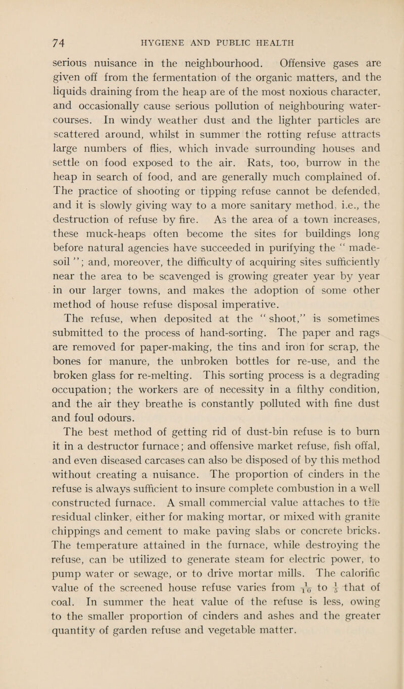 serious nuisance in the neighbourhood. Offensive gases are given off from the fermentation of the organic matters, and the liquids draining from the heap are of the most noxious character, and occasionally cause serious pollution of neighbouring water¬ courses. In windy weather dust and the lighter particles are scattered around, whilst in summer the rotting refuse attracts large numbers of flies, which invade surrounding houses and settle on food exposed to the air. Rats, too, burrow in the heap in search of food, and are generally much complained of. The practice of shooting or tipping refuse cannot be defended, and it is slowly giving way to a more sanitary method, i.e., the destruction of refuse by hre. As the area of a town increases, these muck-heaps often become the sites for buildings long before natural agencies have succeeded in purifying the “ made- soil and, moreover, the difficulty of acquiring sites sufficiently near the area to be scavenged is growing greater year by year in our larger towns, and makes the adoption of some other method of house refuse disposal imperative. The refuse, when deposited at the “ shoot,” is sometimes submitted to the process of hand-sorting. The paper and rags are removed for paper-making, the tins and iron for scrap, the bones for manure, the unbroken bottles for re-use, and the broken glass for re-melting. This sorting process is a degrading occupation; the workers are of necessity in a filthy condition, and the air they breathe is constantly polluted with fine dust and foul odours. The best method of getting rid of dust-bin refuse is to burn it in a destructor furnace; and offensive market refuse, fish offal, and even diseased carcases can also be disposed of by this method without creating a nuisance. The proportion of cinders in the refuse is always sufficient to insure complete combustion in a well constructed furnace. A small commercial value attaches to the residual clinker, either for making mortar, or mixed with granite chippings and cement to make paving slabs or concrete bricks. The temperature attained in the furnace, while destroying the refuse, can be utilized to generate steam for electric power, to pump water or sewage, or to drive mortar mills. The calorific value of the screened house refuse varies from TV to i that of coal. In summer the heat value of the refuse is less, owing to the smaller proportion of cinders and ashes and the greater quantity of garden refuse and vegetable matter.