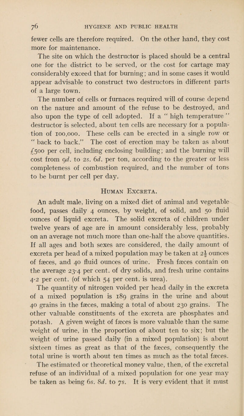 fewer cells are therefore required. On the other hand, they cost more for maintenance. The site on which the destructor is placed should be a central one for the district to be served, or the cost for cartage may considerably exceed that for burning; and in some cases it would appear advisable to construct two destructors in different parts of a large town. The number of cells or furnaces required will of course depend on the nature and amount of the refuse to be destroyed, and also upon the type of cell adopted. If a high temperature ” destructor is selected, about ten cells are necessary for a popula¬ tion of 100,000. These cells can be erected in a single row or “ back to back.” The cost of erection may be taken as about £500 per cell, including enclosing building; and the burning will cost from 9d. to 2s. 6d. per ton, according to the greater or less completeness of combustion required, and the number of tons to be burnt per cell per day. Human Excreta. An adult male, living on a mixed diet of animal and vegetable food, passes daily 4 ounces, by weight, of solid, and 50 fluid ounces of liquid excreta. The solid excreta of children under twelve years of age are in amount considerably less, probably on an average not much more than one-half the above quantities. If all ages and both sexes are considered, the daily amount of excreta per head of a mixed population may be taken at 2| ounces of faeces, and 40 fluid ounces of urine. Fresh faeces contain on the average 23-4 per cent, of dry solids, and fresh urine contains 4-2 per cent, (of which 54 per cent, is urea). The quantity of nitrogen voided per head daily in the excreta of a mixed population is 189 grains in the urine and about 40 grains in the faeces, making a total of about 230 grains. The other valuable constituents of the excreta are phosphates and potash. A given weight of faeces is more valuable than the same weight of urine, in the proportion of about ten to six; but the weight of urine passed daily (in a mixed population) is about sixteen times as great as that of the faeces, consequently the total urine is worth about ten times as much as the total faeces. The estimated or theoretical money value, then, of the excretal refuse of an individual of a mixed population for one year may be taken as being 6s. 8d. to 7s. It is very evident that it must