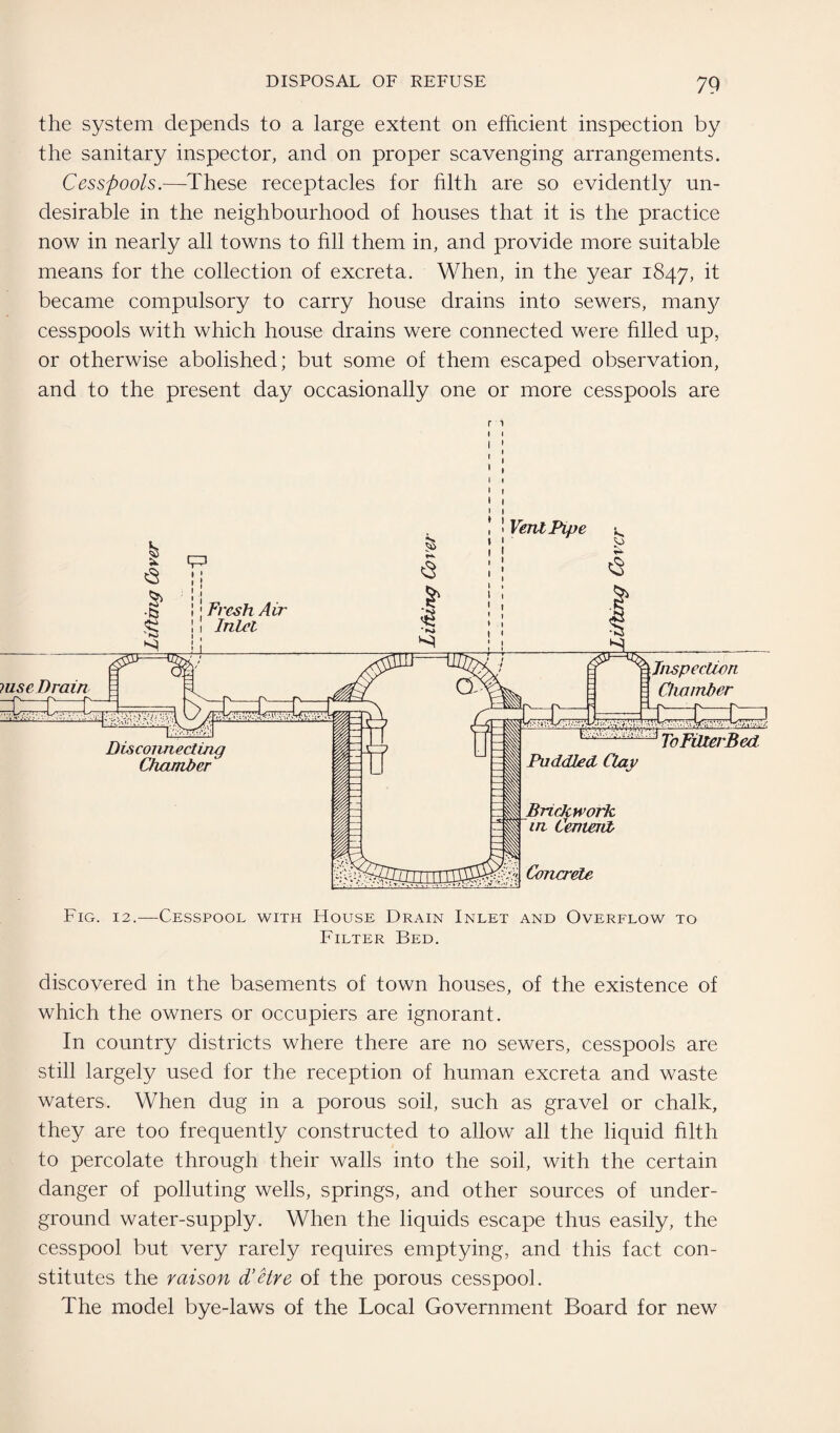 the system depends to a large extent on efficient inspection by the sanitary inspector, and on proper scavenging arrangements. Cesspools.—These receptacles for filth are so evidently un¬ desirable in the neighbourhood of houses that it is the practice now in nearly all towns to fill them in, and provide more suitable means for the collection of excreta. When, in the year 1847, ^ became compulsory to carry house drains into sewers, man}/ cesspools with which house drains were connected were filled up, or otherwise abolished; but some of them escaped observation, and to the present day occasionally one or more cesspools are r ^ discovered in the basements of town houses, of the existence of which the owners or occupiers are ignorant. In country districts where there are no sewers, cesspools are still largely used for the reception of human excreta and waste waters. When dug in a porous soil, such as gravel or chalk, they are too frequently constructed to allow all the liquid filth to percolate through their walls into the soil, with the certain danger of polluting wells, springs, and other sources of under¬ ground water-supply. When the liquids escape thus easily, the cesspool but very rarely requires emptying, and this fact con¬ stitutes the raison d’etre of the porous cesspool. The model bye-laws of the Local Government Board for new