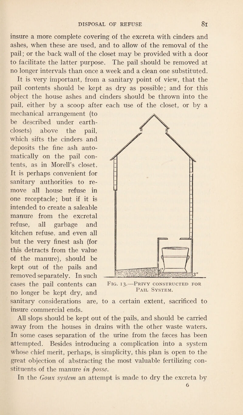 insure a more complete covering of the excreta with cinders and ashes, when these are used, and to allow of the removal of the pail; or the back wall of the closet may be provided with a door to facilitate the latter purpose. The pail should be removed at no longer intervals than once a week and a clean one substituted. It is very important, from a sanitary point of view, that the pail contents should be kept as dry as possible; and for this object the house ashes and cinders should be thrown into the pail, either by a scoop after each use of the closet, or by a mechanical arrangement (to be described under earth- closets) above the pail, which sifts the cinders and deposits the fine ash auto¬ matically on the pail con¬ tents, as in Morell’s closet. It is perhaps convenient for sanitary authorities to re¬ move all house refuse in one receptacle; but if it is intended to create a saleable manure from the excretal refuse, all garbage and kitchen refuse, and even all but the very finest ash (for this detracts from the value of the manure), should be kept out of the pails and removed separately. In such cases the pail contents can Fig. 13.—Privy constructed for no longer be kept dry, and Pail System- sanitary considerations are, to a certain extent, sacrificed to insure commercial ends. All slops should be kept out of the pails, and should be carried away from the houses in drains with the other waste waters. In some cases separation of the urine from the faeces has been attempted. Besides introducing a complication into a system whose chief merit, perhaps, is simplicity, this plan is open to the great objection of abstracting the most valuable fertilizing con¬ stituents of the manure in posse. In the Goux system an attempt is made to dry the excreta by 6