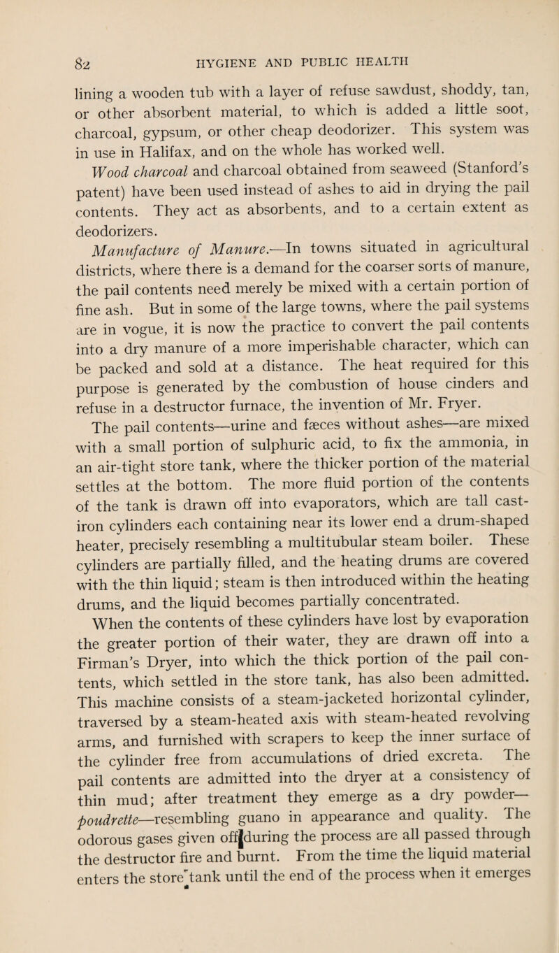 lining a wooden tub with a layer of refuse sawdust, shoddy, tan, or other absorbent material, to which is added a little soot, charcoal, gypsum, or other cheap deodorizer. This system was in use in Halifax, and on the whole has worked well. Wood charcoal and charcoal obtained from seaweed (Stanford s patent) have been used instead of ashes to aid in drying the pail contents. They act as absorbents, and to a certain extent as deodorizers. Manufacture of Manure.—In towns situated in agricultural districts, where there is a demand for the coarser sorts of manure, the pail contents need merely be mixed with a certain portion of fine ash. But in some of the large towns, where the pail systems are in vogue, it is now the practice to convert the pail contents into a dry manure of a more imperishable character, which can be packed and sold at a distance. The heat required for this purpose is generated by the combustion of house cinders and refuse in a destructor furnace, the invention of Mr. Fryer. The pail contents—urine and faeces without ashes—are mixed with a small portion of sulphuric acid, to fix the ammonia, in an air-tight store tank, where the thicker portion of the material settles at the bottom. The more fluid portion of the contents of the tank is drawn off into evaporators, which are tall cast- iron cylinders each containing near its lower end a drum-shaped heater, precisely resembling a multitubular steam boiler. These cylinders are partially filled, and the heating drums are covered with the thin liquid; steam is then introduced within the heating drums, and the liquid becomes partially concentrated. When the contents of these cylinders have lost by evaporation the greater portion of their water, they are drawn off into a Firman’s Dryer, into which the thick portion of the pail con¬ tents, which settled in the store tank, has also been admitted. This machine consists of a steam-jacketed horizontal cylinder, traversed by a steam-heated axis with steam-heated re\ olving arms, and furnished with scrapers to keep the inner surface of the cylinder free from accumulations of dried excreta. The pail contents are admitted into the dryer at a consistency of thin mud; after treatment they emerge as a dry powder— poudrette—resembling guano in appearance and quality. The odorous gases given offJduring the process are all passed through the destructor fire and burnt. From the time the liquid material enters the store'tank until the end of the process when it emerges ifl