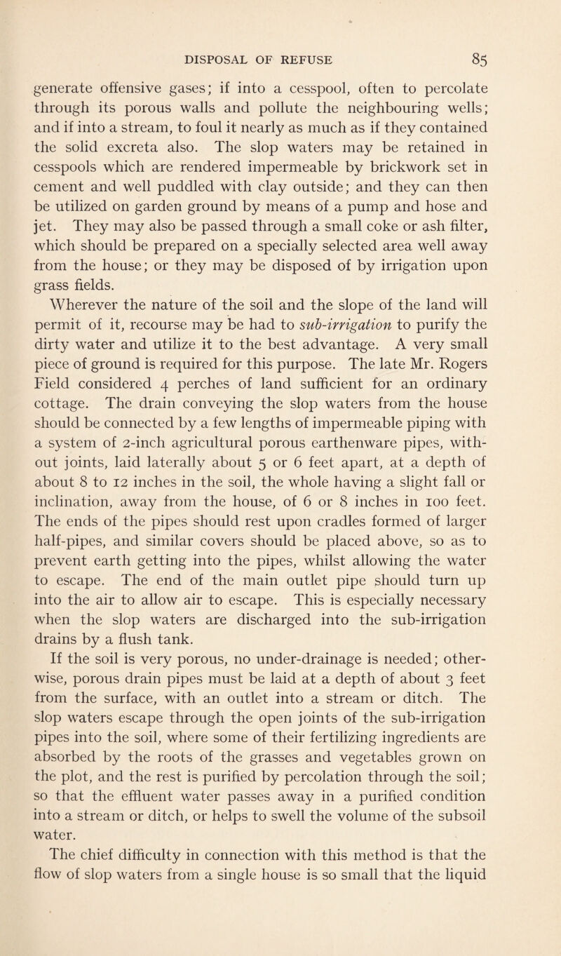 generate offensive gases; if into a cesspool, often to percolate through its porous walls and pollute the neighbouring wells; and if into a stream, to foul it nearly as much as if they contained the solid excreta also. The slop waters may be retained in cesspools which are rendered impermeable by brickwork set in cement and well puddled with clay outside; and they can then be utilized on garden ground by means of a pump and hose and jet. They may also be passed through a small coke or ash filter, which should be prepared on a specially selected area well away from the house; or they may be disposed of by irrigation upon grass fields. Wherever the nature of the soil and the slope of the land will permit of it, recourse may be had to sub-irrigation to purify the dirty water and utilize it to the best advantage. A very small piece of ground is required for this purpose. The late Mr. Rogers Field considered 4 perches of land sufficient for an ordinary cottage. The drain conveying the slop waters from the house should be connected by a few lengths of impermeable piping with a system of 2-inch agricultural porous earthenware pipes, with¬ out joints, laid laterally about 5 or 6 feet apart, at a depth of about 8 to 12 inches in the soil, the whole having a slight fall or inclination, away from the house, of 6 or 8 inches in 100 feet. The ends of the pipes should rest upon cradles formed of larger half-pipes, and similar covers should be placed above, so as to prevent earth getting into the pipes, whilst allowing the water to escape. The end of the main outlet pipe should turn up into the air to allow air to escape. This is especially necessary when the slop waters are discharged into the sub-irrigation drains by a flush tank. If the soil is very porous, no under-drainage is needed; other¬ wise, porous drain pipes must be laid at a depth of about 3 feet from the surface, with an outlet into a stream or ditch. The slop waters escape through the open joints of the sub-irrigation pipes into the soil, where some of their fertilizing ingredients are absorbed by the roots of the grasses and vegetables grown on the plot, and the rest is purified by percolation through the soil; so that the effluent water passes away in a purified condition into a stream or ditch, or helps to swell the volume of the subsoil water. The chief difficulty in connection with this method is that the flow of slop waters from a single house is so small that the liquid