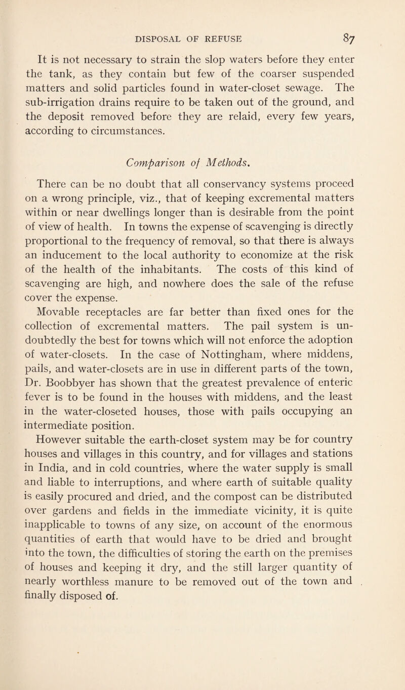 It is not necessary to strain the slop waters before they enter the tank, as they contain but few of the coarser suspended matters and solid particles found in water-closet sewage. The sub-irrigation drains require to be taken out of the ground, and the deposit removed before they are relaid, every few years, according to circumstances. Comparison of Methods. There can be no doubt that all conservancy systems proceed on a wrong principle, viz., that of keeping excremental matters within or near dwellings longer than is desirable from the point of view of health. In towns the expense of scavenging is directly proportional to the frequency of removal, so that there is always an inducement to the local authority to economize at the risk of the health of the inhabitants. The costs of this kind of scavenging are high, and nowhere does the sale of the refuse cover the expense. Movable receptacles are far better than fixed ones for the collection of excremental matters. The pail system is un¬ doubtedly the best for towns which will not enforce the adoption of water-closets. In the case of Nottingham, where middens, pails, and water-closets are in use in different parts of the town, Dr. Boobbyer has shown that the greatest prevalence of enteric fever is to be found in the houses with middens, and the least in the water-closeted houses, those with pails occupying an intermediate position. However suitable the earth-closet system may be for country houses and villages in this country, and for villages and stations in India, and in cold countries, where the water supply is small and liable to interruptions, and where earth of suitable quality is easily procured and dried, and the compost can be distributed over gardens and fields in the immediate vicinity, it is quite inapplicable to towns of any size, on account of the enormous quantities of earth that would have to be dried and brought into the town, the difficulties of storing the earth on the premises of houses and keeping it dry, and the still larger quantity of nearly worthless manure to be removed out of the town and finally disposed of.