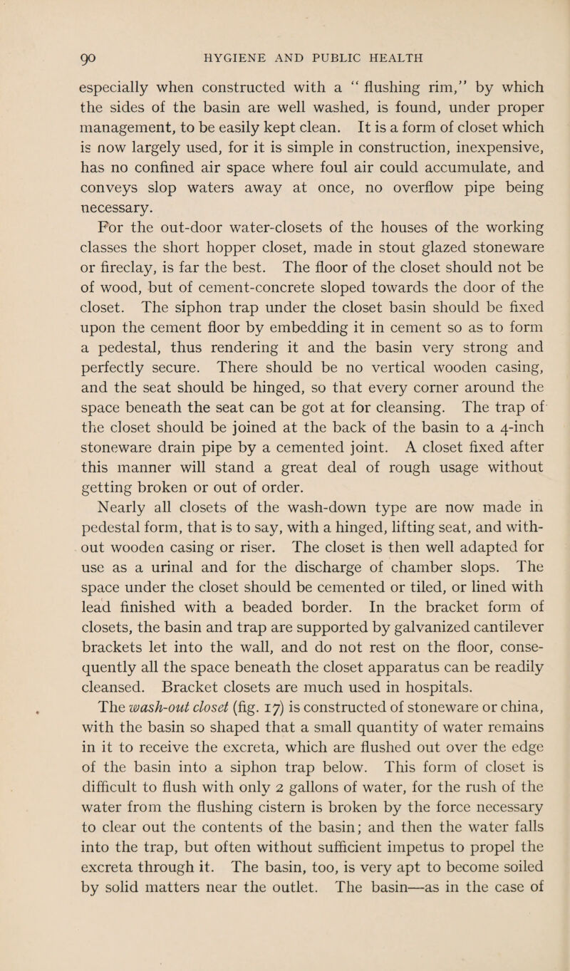 especially when constructed with a “ flushing rim,” by which the sides of the basin are well washed, is found, under proper management, to be easily kept clean. It is a form of closet which is now largely used, for it is simple in construction, inexpensive, has no confined air space where foul air could accumulate, and conveys slop waters away at once, no overflow pipe being necessary. For the out-door water-closets of the houses of the working classes the short hopper closet, made in stout glazed stoneware or fireclay, is far the best. The floor of the closet should not be of wood, but of cement-concrete sloped towards the door of the closet. The siphon trap under the closet basin should be fixed upon the cement floor by embedding it in cement so as to form a pedestal, thus rendering it and the basin very strong and perfectly secure. There should be no vertical wooden casing, and the seat should be hinged, so that every corner around the space beneath the seat can be got at for cleansing. The trap of the closet should be joined at the back of the basin to a 4-inch stoneware drain pipe by a cemented joint. A closet fixed after this manner will stand a great deal of rough usage without getting broken or out of order. Nearly all closets of the wash-down type are now made in pedestal form, that is to say, with a hinged, lifting seat, and with¬ out wooden casing or riser. The closet is then well adapted for use as a urinal and for the discharge of chamber slops. The space under the closet should be cemented or tiled, or lined with lead finished with a beaded border. In the bracket form of closets, the basin and trap are supported by galvanized cantilever brackets let into the wall, and do not rest on the floor, conse¬ quently all the space beneath the closet apparatus can be readily cleansed. Bracket closets are much used in hospitals. The wash-out closet (fig. 17) is constructed of stoneware or china, with the basin so shaped that a small quantity of water remains in it to receive the excreta, which are flushed out over the edge of the basin into a siphon trap below. This form of closet is difficult to flush with only 2 gallons of water, for the rush of the water from the flushing cistern is broken by the force necessary to clear out the contents of the basin; and then the water falls into the trap, but often without sufficient impetus to propel the excreta through it. The basin, too, is very apt to become soiled by solid matters near the outlet. The basin—as in the case of
