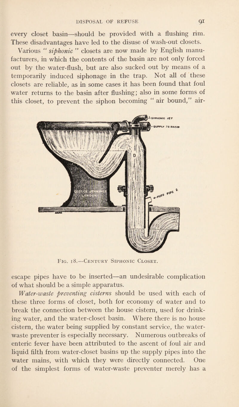 every closet basin—should be provided with a flushing rim. These disadvantages have led to the disuse of wash-out closets. Various “ siphonic ” closets are now made by English manu¬ facturers, in which the contents of the basin are not only forced out by the water-flush, but are also sucked out by means of a temporarily induced siphonage in the trap. Not all of these closets are reliable, as in some cases it has been found that foul water returns to the basin after flushing; also in some forms of this closet, to prevent the siphon becoming “ air bound,” air- Fig. 18.—Century Siphonic Closet. escape pipes have to be inserted—an undesirable complication of what should be a simple apparatus. Water-waste preventing cisterns should be used with each of these three forms of closet, both for economy of water and to break the connection between the house cistern, used for drink¬ ing water, and the water-closet basin. Where there is no house cistern, the water being supplied by constant service, the water- waste preventer is especially necessary. Numerous outbreaks of enteric fever have been attributed to the ascent of foul air and liquid filth from water-closet basins up the supply pipes into the water mains, with which they were directly connected. One of the simplest forms of water-waste preventer merely has a