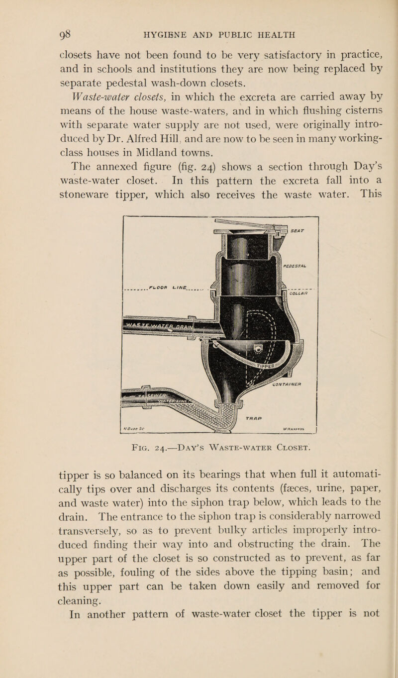 closets have not been found to be very satisfactory in practice, and in schools and institutions they are now being replaced by separate pedestal wash-down closets. Waste-water closets, in which the excreta are carried away by means of the house waste-waters, and in which flushing cisterns with separate water supply are not used, were originally intro¬ duced by Dr. Alfred Hill, and are now to be seen in many working- class houses in Midland towns. The annexed figure (fig. 24) shows a section through Day’s waste-water closet. In this pattern the excreta fall into a stoneware tipper, which also receives the waste water. This Fig. 24.—Day’s Waste-water Closet. tipper is so balanced on its bearings that when full it automati¬ cally tips over and discharges its contents (faeces, urine, paper, and waste water) into the siphon trap below, which leads to the drain. The entrance to the siphon trap is considerably narrowed transversely, so as to prevent bulky articles improperly intro¬ duced finding their way into and obstructing the drain. The upper part of the closet is so constructed as to prevent, as far as possible, fouling of the sides above the tipping basin; and this upper part can be taken down easily and removed for cleaning. In another pattern of waste-water closet the tipper is not