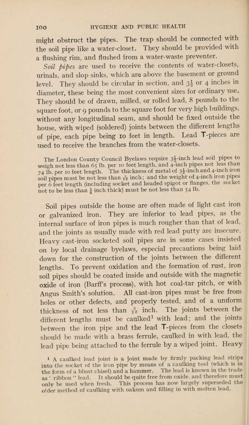 might obstruct the pipes. The trap should be connected with the soil pipe like a water-closet. They should be provided with a flushing rim, and flushed from a water-waste preventer. Soil pipes are used to receive the contents of water-closets, urinals, and slop sinks, which are above the basement or ground level. They should be circular in section, and 3J or 4 inches in diameter, these being the most convenient sizes for ordinary use. They should be of drawn, milled, or rolled lead, 8 pounds to the square foot, or 9 pounds to the square foot for very high buildings, without any longitudinal seam, and should be fixed outside the house, with wiped (soldered) joints between the different lengths of pipe, each pipe being 10 feet in length. Lead T-pieces are used to receive the branches from the water-closets. The London County Council Byelaws require 3^-inch lead soil pipes to weigh not less than 65 lb. per 10 feet length, and 4_inch pipes not less than 74 lb. per 10 feet length. The thickness of metal of 3iincb and 4-inch iron soil pipes must be not less than yV inch; and the weight of 4-inch iron pipes per 6 feet length (including socket and headed spigot or flanges, the socket not to be less than j inch thick) must be not less than 54 lb. Soil pipes outside the house are often made of light cast iron or galvanized iron. They are inferior to lead pipes, as the internal surface of iron pipes is much rougher than that of lead, and the joints as usually made with red lead putty are insecure. Heavy cast-iron socketed soil pipes are in some cases insisted on by local drainage byelaws, especial precautions being laid down for the construction of the joints between the different lengths. To prevent oxidation and the formation of rust, iron soil pipes should be coated inside and outside with the magnetic oxide of iron (Barff's process), with hot coal-tar pitch, or with Angus Smith's solution. All cast-iron pipes must be free from holes or other defects, and properly tested, and of a uniform thickness of not less than yV inch. The joints between the different lengths must be caulked1 with lead; and the joints between the iron pipe and the lead T-pieces from the closets should be made with a brass ferrule, caulked in with lead, the lead pipe being attached to the ferrule by a wiped joint. Heavy 1 A caulked lead joint is a joint made by firmly packing lead strips into the socket of the iron pipe by means of a caulking tool (which is in the form of a blunt chisel) and a hammer. The lead is known in the trade as ‘ ribbon ” lead. It should be quite free from oxide, and therefore must only be used when fresh. This process has now largely superseded the older method of caulking with oakum and filling in with molten lead.
