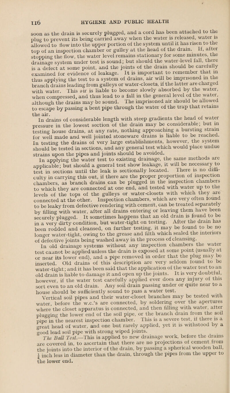 soon as the drain is securely plugged, and a cord has been attached to the plug to prevent its being carried away when the water is released, watei is allowed to flow into the upper portion of the system until it has risen to the top of an inspection chamber or gulley at the head of the diain. If, after stopping the flow, the water level remains stationary for some minutes, the drainage system under test is sound; but should the water-level fall, there is a defect at some point, and the joints of the drain should be carefully examined for evidence of leakage. It is important to remember that in thus applying the test to a system of drains, air will be imprisoned in the branch drains leading from gulleys or water-closets, if the latter are charged with water. This air is liable to become slowly absorbed by the water, when compressed, and thus lead to a fall in the general level of the water, although the drains may be sound. The imprisoned air should be allowed to escape by passing a bent pipe through the water of the trap that letains the air. . , , , , In drains of considerable length with steep gradients the head of water pressure in the lowest section of the drain may be considerable; but in testing house drains, at any rate, nothing approaching a bursting strain for well made and well jointed stoneware drains is liable to be reached. In testing the drains of very large establishments, however, the system should be tested in sections, and any general test which would place undue strains upon the pipes and joints should be avoided. In applying the water test to existing drainage, the same methods are applicable; but should a general test show leakage, it will be necessary to test in sections until the leak is sectionally located. There is no diffi¬ culty in carrying this out, if there are the proper proportion of inspection chambers, as branch drains can be plugged in the inspection chambers to which they are connected at one end, and tested with water up to the levels of the tops of the gulleys or water-closets with which they are connected at the other. Inspection chambers, which are very often found to be leaky from defective rendering with cement, can be treated separately by filling with water, after all drains entering or leaving them have been securely plugged. It sometimes happens that an old drain is found to be in a very duty condition, but water-tight on testing. After the dram has been rodded and cleansed, on further testing, it may be found to be no longer water-tight, owing to the grease and filth which sealed the interiors of defective joints being washed away in the piocess of cleansing. In old drainage systems without any inspection chambers the water test cannot be applied unless the drain is exposed at some point (usually at or near its lower end), and a pipe removed in order that the plug may be inserted. Old drains of this description are very seldom found to be water-tight; and it has been said that the application of the water test to an old drain is liable to damage it and open up the joints. It is very doubtful, however, if the water test carefully applied ever does any injury of this sort even to an old drain. Any soil drain passing under or quite near to a house should be sufficiently sound to pass a water test. Vertical soil pipes and their water-closet branches may be tested with water, before the w.c.’s are connected, by soldering over the apertures where the closet apparatus is connected, and then filling with water, alter plugging the lower end of the soil pipe, or the branch diain fionr the soil pipe in the nearest inspection chamber. This is a severe test, if there is a great head of water, and one but rarely applied, yet it is withstood by a good lead soil pipe with strong wiped joints. ° The Ball Test.—This is applied to new drainage work, before the drains are covered in, to ascertain that there are no projections of cement from the joints into the interior of the drain, by passing a spherical wooden ball, i inch less in diameter than the drain, through the pipes from the upper to the lower end.