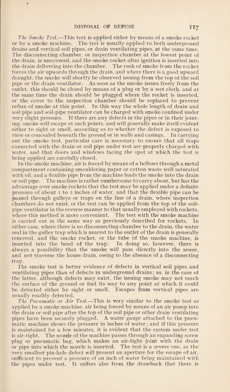 The Smoke Test.—This test is applied either by means of a smoke rocket or by a smoke machine. The test is usually applied to both underground drains and vertical soil pipes, or drain ventilating pipes, at the same time. The disconnecting chamber, or inspection chamber at the lowest point of the drain, is uncovered, and the smoke rocket after ignition is inserted into the drain delivering into the chamber. The rush of smoke from the rocket forces the air upwards through the drain, and where there is a good upward draught, the smoke will shortly be observed issuing from the top of the soil pipe or the drain ventilator. As soon as the smoke issues freely from the outlet, this should be closed by means of a plug or by a wet cloth, and at the same time the drain should be plugged where the rocket is inserted, or the cover to the inspection chamber should be replaced to prevent reflux of smoke at this point. In this way the whole length of drain and soil pipe and soil-pipe ventilator can be charged with smoke confined under very slight pressure. If there are any defects in the pipes or in their joint¬ ing, smoke will escape at such points, and will generally make itself evident either to sight or smell, according as to whether the defect is exposed to view or concealed beneath the ground or in walls and casings. In carrying out the smoke test, particular care is necessary to ensure that all traps connected with the drain or soil pipe under test are properly charged with water, and that doors and windows facing the spot at which the test is being applied are carefully closed. In the smoke machine, air is forced by means of a bellows through a metal compartment containing smouldering paper or cotton waste well saturated with oil, and a flexible pipe from the machine leads the smoke into the drain or soil pipe. The machine is rather cumbersome to carry about, but has the advantage over smoke rockets that the test may be applied under a definite pressure of about i to 2 inches of water, and that the flexible pipe can be passed through gulleys or traps on the line of a drain, where inspection chambers do not exist, or the test can be applied from the top of the soil- pipe ventilator in the reverse manner to that usually employed with rockets, where this method is more convenient. The test with the smoke machine is carried out in the same way as previously described for rockets. In either case, where there is no disconnecting chamber to the drain, the water seal in the gulley trap which is nearest to the outlet of the drain is generally removed, and the smoke rocket, or the tube of the smoke machine, is inserted into the bend of the trap. In doing so, however, there is always a possibility that the smoke will pass directly into the sewer, and not traverse the house drain, owing to the absence of a disconnecting trap. The smoke test is better evidence of defects in vertical soil pipes and ventilating pipes than of defects in underground drains; as, in the case of the latter, although defects may exist, the issuing smoke may not reach the surface of the ground or find its way to any point at which it could be detected either by sight or smell. Escapes from vertical pipes are usually readily detected. The Pneumatic or Air Test.—This is very similar to the smoke test as applied by a smoke machine, air being forced by means of an air pump into the drain or soil pipe after the top of the soil pipe or other drain ventilating pipes have been securely plugged. A water gauge attached to the pneu¬ matic machine shows the pressure in inches of water; and if this pressure is maintained for a few minutes, it is evident that the system under test is air-tight. The nozzle of the machine passes through an expanding screw plug or pneumatic bag, which makes an air-tight joint with the drain or pipe into which the nozzle is inserted. The test is a severe one, as the very smallest pin-hole defect will present an aperture for the escape of air, sufficient to prevent a pressure of an inch of water being maintained with the pipes under test. It suffers also from the drawback that there is