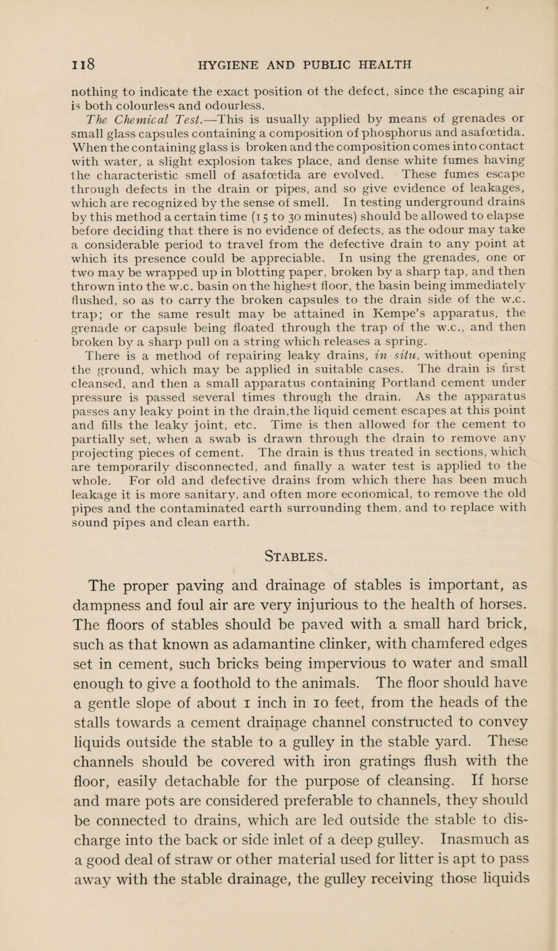 nothing to indicate the exact position ot the defect, since the escaping air is both colourless and odourless. The Chemical Test.—This is usually applied by means of grenades or small glass capsules containing a composition of phosphorus and asafoetida. When the containing glass is broken and the composition comes into contact with water, a slight explosion takes place, and dense white fumes having the characteristic smell of asafoetida are evolved. These fumes escape through defects in the drain or pipes, and so give evidence of leakages, which are recognized by the sense of smell. In testing underground drains by this method a certain time (i 5 to 30 minutes) should be allowed to elapse before deciding that there is no evidence of defects, as the odour may take a considerable period to travel from the defective drain to any point at which its presence could be appreciable. In using the grenades, one or two may be wrapped up in blotting paper, broken by a sharp tap, and then thrown into the w.c. basin on the highest floor, the basin being immediately flushed, so as to carry the broken capsules to the drain side of the w.c. trap; or the same result may be attained in Kempe’s apparatus, the grenade or capsule being floated through the trap of the w.c., and then broken by a sharp pull on a string which releases a spring. There is a method of repairing leaky drains, in situ, without opening the ground, which may be applied in suitable cases. The drain is first cleansed, and then a small apparatus containing Portland cement under pressure is passed several times through the drain. As the apparatus passes any leaky point in the drain,the liquid cement escapes at this point and fills the leaky joint, etc. Time is then allowed for the cement to partially set, when a swab is drawn through the drain to remove any projecting pieces of cement. The drain is thus treated in sections, which are temporarily disconnected, and finally a water test is applied to the whole. For old and defective drains from which there has been much leakage it is more sanitary, and often more economical, to remove the old pipes and the contaminated earth surrounding them, and to replace with sound pipes and clean earth. Stables. The proper paving and drainage of stables is important, as dampness and foul air are very injurious to the health of horses. The floors of stables should be paved with a small hard brick, such as that known as adamantine clinker, with chamfered edges set in cement, such bricks being impervious to water and small enough to give a foothold to the animals. The floor should have a gentle slope of about 1 inch in 10 feet, from the heads of the stalls towards a cement drainage channel constructed to convey liquids outside the stable to a gulley in the stable yard. These channels should be covered with iron gratings flush with the floor, easily detachable for the purpose of cleansing. If horse and mare pots are considered preferable to channels, they should be connected to drains, which are led outside the stable to dis¬ charge into the back or side inlet of a deep gulley. Inasmuch as a good deal of straw or other material used for litter is apt to pass away with the stable drainage, the gulley receiving those liquids