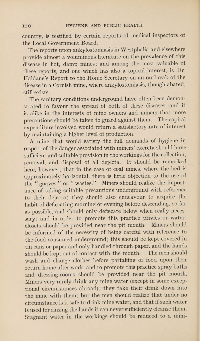 country, is testified by certain reports of medical inspectors of the Local Government Board. The reports upon ankylostomiasis in Westphalia and elsewhere provide almost a voluminous literature on the prevalence of this disease in hot, damp mines; and among the most valuable of these reports, and one which has also a topical interest, is Dr Haldane’s Report to the Home Secretary on an outbreak of the disease in a Cornish mine, where ankylostomiasis, though abated, still exists. The sanitary conditions underground have often been demon¬ strated to favour the spread of both of these diseases, and it is alike in the interests of mine owners and miners that more precautions should be taken to guard against them. The capital expenditure involved would return a satisfactory rate of interest by maintaining a higher level of production. A mine that would satisfy the full demands of hygiene in respect of the danger associated with miners’ excreta should have sufficient and suitable provision in the workings for the collection, removal, and disposal of all dejecta. It should be remarked here, however, that in the case of coal mines, where the bed is approximately horizontal, there is little objection to the use of the “ goaves ” or “ wastes.” Miners should realize the import¬ ance of taking suitable precautions underground with reference to their dejecta; they should also endeavour to acquire the habit of defsecating morning or evening before descending, so far as possible, and should only defaecate below when really neces¬ sary; and in order to promote this practice privies or water- closets should be provided near the pit mouth. Miners should be informed of the necessity of being careful with reference to the food consumed underground; this should be kept covered in tin cans or paper and only handled through paper, and the hands should be kept out of contact with the mouth. The men should wash and change clothes before partaking of food upon their return home after work, and to promote this practice spray baths and dressing-rooms should be provided near the pit mouth. Miners very rarely drink any mine water (except in some excep¬ tional circumstances abroad); they take their drink down into the mine with them; but the men should realize that under no circumstance is it safe to drink mine water, and that if such water is used for rinsing the hands it can never sufficiently cleanse them. Stagnant water in the workings should be reduced to a mini-